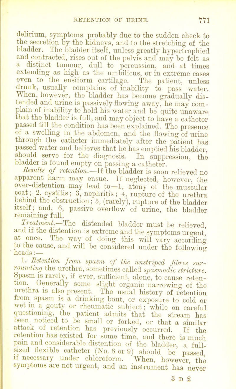 delirium, symptoms probably due to the sudden check to the secretion by the kidneys, and to the stretching of the bladder. The bladder itself, luiless greatly hypertrophied and contracted, rises out of the pelvis and may be felt as a distinct tumour, dull to percussion, and at times extending as high as the umbilicus, or in extreme cases even to the ensiform cartilage. The patient, unless di'imk, usually complains of inability to pass water. When, however, the bladder has become gradiually dis- tended and urine is passively flowing away, he may com- plain of inability to hold his water and be quite unaware that the bladder is full, and may object to have a catheter passed till the condition has been explained. The presence of a swelling in the abdomen, and the flowing of urine thi-ough the catheter immediately after the patient has passed water and believes that he has emptied his bladder, should serve for the diagnosis. In suppression, the bladder is found empty on passing a catheter. Results of retention.—li the bladder is soon relieved no apparent harm may ensue. If neglected, however, the over-distention may lead to—1, atony of the muscular coat; 2, cystitis; 3, nephritis ; 4, ruptui'e of the uz-ethra behmd the obstruction; 5, (rarely), rupture of the bladder itself; and, G, passive overflow of urine, the bladder remaining full. Treatment.—TIYlq distended bladder must be relieved, and if the distention is extreme and the symptoms m-gent' at once. The way of doing this will vary according to the cause, and will be considered under tlie foUowin^' heads:— ° 1. Retention from spasm of the unstrijjed fibres sur- rounding the urethra, sometimes called sjxismodic stricture. Spasm IS rarely, if ever, sufficient, alone, to cause reten- tion. Generally some slight organic narrowing of the urethra is also present. The usual history of retention fi'om_ spasm is a drinking bout, or exposure to cold or wet m a gouty or rheumatic subject; while on careful questioning, the patient admits 'that the stream has been noticed to be small or forked, or that a similar attack of retention has previously occurred. If the retention has existed for some time, and there is much pain and considerable distention of the bladder, a fuU- sized flexible catheter (No. 8 or 9) should be p;issed if necessary imder chloroform. When, however the symptoms are not urgent, and an instrument has Aever 3 D 2