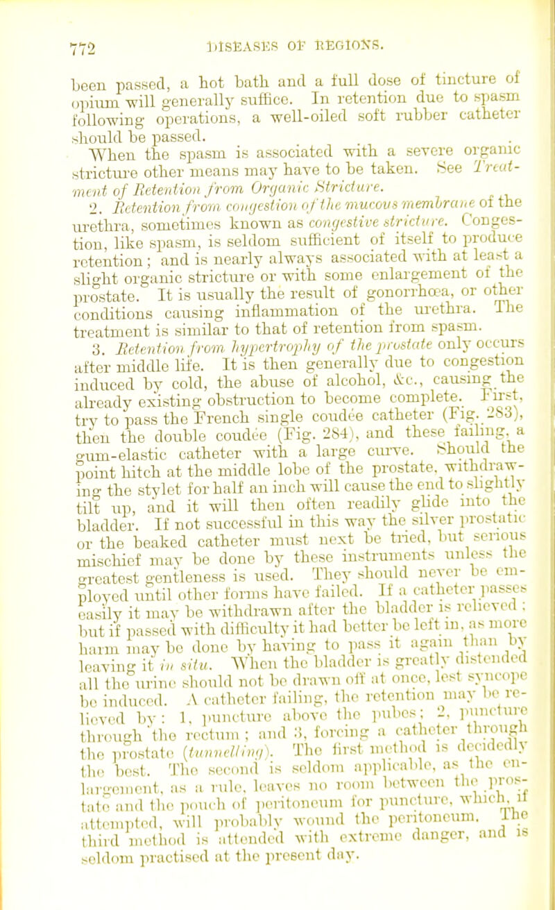 Leeu passed, a hot bath and a full dose of tincture of opium will generally suffice. In retention due to spasm following operations, a well-oiled soft rubber catheter should be passed. When the spasm is associated with a severe organic stricture other means may have to be taken. 8ee Trud- mcnt of ReteriUon from Organic Htridare. 2. RetenUon from congestion ofilic mucovs memhrane of the urethra, sometimes known as congestive stridvre. Conges- tion, like spasm, is seldom sufficient of itself to produce retention ; and is nearly always associated ^ith at least a slight organic stricture or with some enlargement of the prostate. It is usually the result of gonorrha-a, or other conditions causing inflammation of the lu-ethra. The treatment is similar to that of retention from spasm. 3 Retention from hypertrophy of the prostate only occurs after middle life. It is then generally due to congestion induced by cold, the abuse of alcohol, &c., causmg the ah-eady existing obstruction to become complete._ Fu-st, try to pass the French single coudee catheter (Fig. 283), then the double coudee (Fig. 284), and these faihug a o^um-elastic catheter with a large cru-ve. J<hoiild the point hitch at the middle lobe of the prostate, withdraw- ing the stylet for half an inch will cause the end to slightly tilt up, and it will then often readily ghde into the bladder. If not successful in this way the silver prostatu- or the beaked catheter must next be tiied, but serious mischief may be done by these instruments unless the greatest gentleness is used. They should never be em- ployed until other forms have failed. If a catheter passes easily it may be withdrawn after the bladder is relieved : but if passed with difficulty it had better be left in, as more harm maybe done by ha^-ing to pass it V^'^ leaving it situ. When the bladder is great y distended all the urine should not be drawn olf at once, lest syncope be induced. A catheter failing, the retention may he re- lieved by: 1, puncture above the pubes; 2. punclure through'the rectum; and 3, forcing a catheter through the piostat.' Uunnclllw,). The iirst nu^thod is decidedly th.. best. The sccund is seldom applicable, as the en- lar-omont, as a rule, leaves no room between the pros- tate and the pouch of ])eritoneum for puncture, whicli. il attempted, will ]irobablv wound the peritoneum. ilie third method is attended with extreme danger, and is seldom practised at the present day.