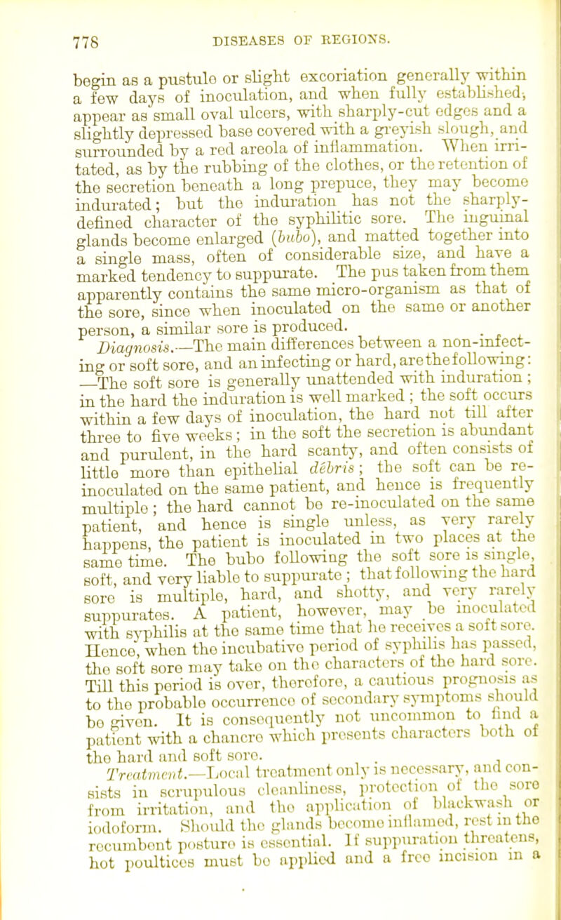 begin as a pustule or slight excoriation generallj' withm a few days of inoculation, and when fully establif^hed-, appear as small oval ulcers, with sharply-cut edges and a slightly depressed base covered vrith a gi'eyish slough, and surrounded by a red areola of iufiammatiou. When irri- tated, as by the rubbing of the clothes, or the retention of the secretion beneath a long prepuce, they may become indurated; but the indui-ation has not the sharply- defined character of the syphilitic sore. The mgumal glands become enlarged {bubo), and matted together into a single mass, often of considerable size, and have a marked tendency to suppurate. The pus taken from theni apparently contains the same micro-organism as that of the sore, since when inoculated on the same or another person, a similar sore is produced. Diagnosis.—The main differences between a non-mfect- ing or soft sore, and an infecting or hard, are the following: The soft sore is generally unattended with induration ; in the hard the induration is well marked ; the soft occurs within a few days of inoculation, the hard not tiU after three to five weeks; in the soft the secretion is abundant and purulent, in the hard scanty, and often consists of Uttle more than epithelial debris; the soft can be re- inoculated on the same patient, and hence is frequently multiple ; the hard cannot be re-inoculated on the same patient, and hence is single unless, as very rarely happens, the patient is inoculated m two places at the same time. The bubo foUowing the soft sore is single soft, and very liable to suppui-ate ; that following the hard sore is multiple, hard, and shotty, and very rarely suppurates. A patient, however, may be inoculated with syphilis at the same time that lie receives a soft sore. Hence, when the incubative period of syphilis has passed, the soft sore may take on the characters of the hard sore. Till this period is over, therefore, a cautious prognosis as to the probable occurrence of secondary symptoms should be given. It is consequently not uncommon to find a patient with a chancre which presents characters both ot the hard and soft sore. . Treatment.—JjOcnX treatment only is necessary, and con- sists in scrupulous cleanliness, protection of the soro from irritation, and the applicaticm of blackwash or iodoform. Shoidd the glands become inflamed, rest m the recumbent posturo is essential. If suppuration threatens, hot poultices must be appUcd and a free incision m a