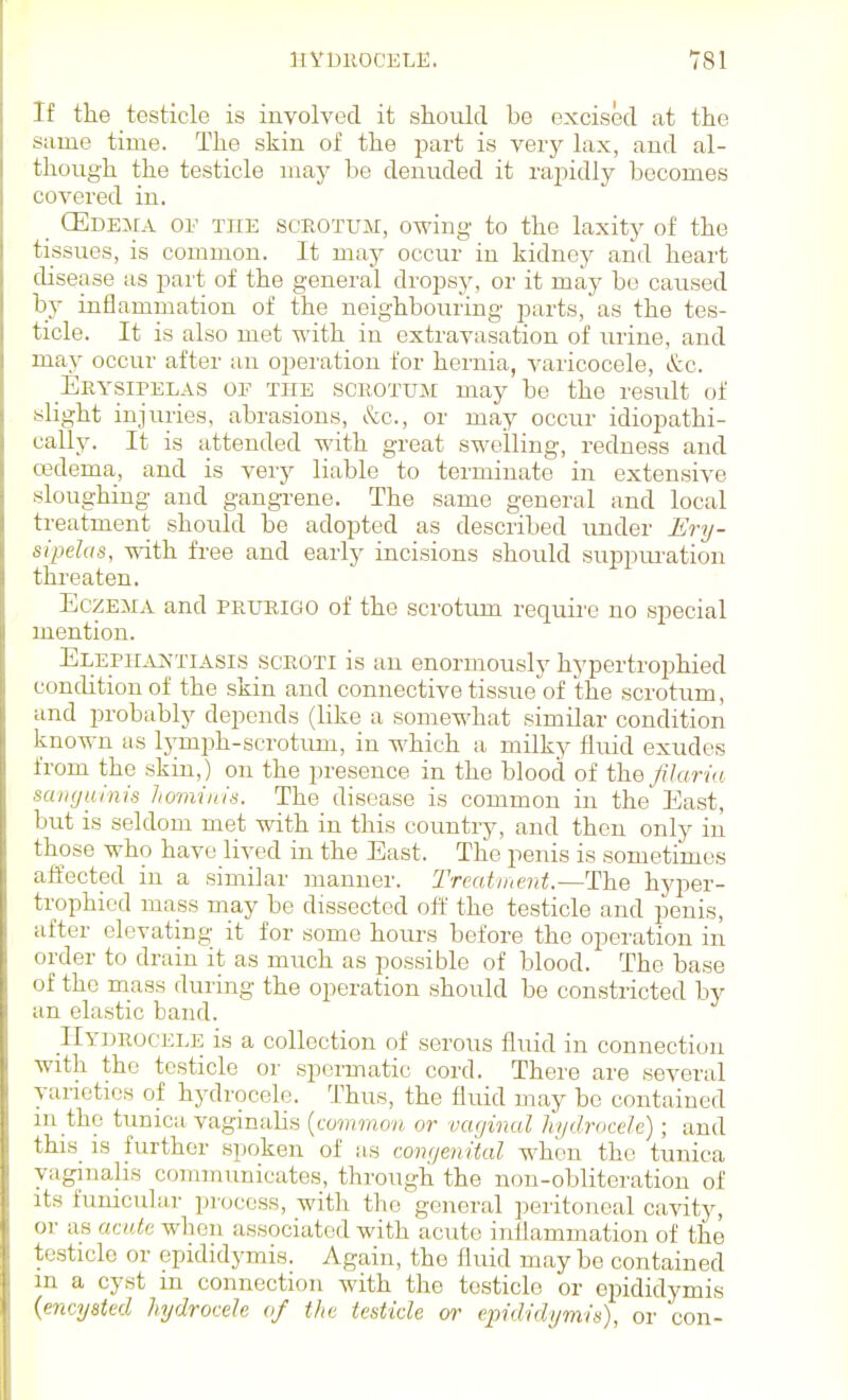 If the testicle is involved it should be excised at the same time. The skin of the part is verj^ lax, and al- though the testicle may be denuded it rapidly becomes covered in. _ CEcEiiA or THE SCROTUM, owing to the laxity of the tissues, is common. It may occur in kidney and heart disease as part of the general dropsy, or it may be caused by inflammation of tlae neighbouring parts, as the tes- ticle. It is also met with in extravasation of urine, and may occur after an operation for hernia, varicocele, &c. Erysipelas of the scrotum may be the result of slight injuries, abrasions, &c., or may occur idiopathi- cally. It is attended with great swelling, redness and oedema, and is very liable to terminate in extensive sloughing and gangi-ene. The same general and local treatment should be adopted as described under Ery- sipelas, with free and early incisions should suppm-ation threaten. Eczema and prurigo of the scrotum requii'e no special mention. ELEPH.v^,yriAsis SCROTI is au enormously hypertrophied condition of the skin and connective tissue of the scrotum, and probably depends (like a somewhat similar condition known as lymph-scrotum, in which a milky fluid exudes from the skin,) on the presence in the blood of the jUaria sanguinis hominis. The disease is common in the East, but is seldom met with in this country, and then only in those who have lived in the East. The penis is sometimes affected in a similar manner. Trcatinent.—Tl'h.e hyper- trophied mass may be dissected oft' the testicle and penis, after elevating it for some hours before the operation in order to drain it as much as possible of blood. The base of the mass during the operation should be constricted by an elastic band. Hydrocele is a collection of serous fluid in connection with the testicle or spermatic cord. There are several varieties of hydrocele. Thus, the fluid may be contained in the tunica vaginalis {common or vaginal hydrocele); and this_ is further spoken of iis congenital when the tunica vaginalis communicates, through the non-obliteration of its funicular process, with the general peritoneal cavity, or as acute when associated with acute inflammation of the testicle or epididymis. Again, the fluid maybe contained in a cyst in connection with the testicle or epididymis {encysted hydrocele of the testicle or epididymis), or con-