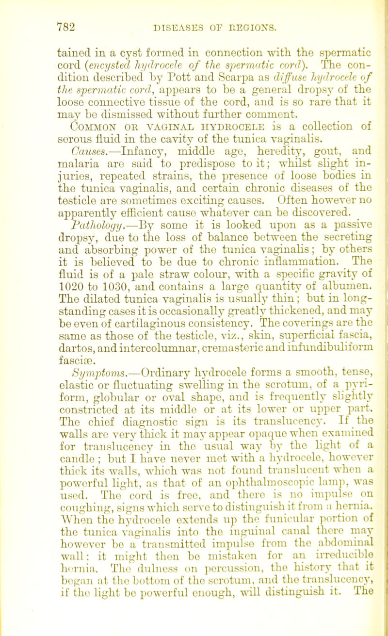 tained in a cyst formed in connection with the spermatic cord {encysted liyilrocele of the spermatic cord). The con- dition described by Pott and Scarpa as diffuse kydrocde nf the spermatic cord,, appears to be a general dropsy of the loose connective tissue of the cord, and is so rare that it may be dismissed without further comment. Common or vaginal hydkocele is a collection of serous fluid in the cavity of the tunica vaginalis. Causes.—Infancy, middle age, heredity, gout, and malaria are said to predispose to it; whilst slight in- juries, repeated strains, the presence of loose bodies in the tunica vaginalis, and certain chronic diseases of the testicle are sometimes exciting causes. Often however no apparently efficient cause whatever can be discovered. Fathology.—By some it is looked upon as a passive dropsy, due to the loss of balance between the secreting and absorbing power of the tunica vaginalis; by others it is believed to be due to chronic inflammation. The fluid is of a pale straw colour, with a specific gravity of 1020 to 1030, and contains a large quantity- of albumen. The dilated tunica vaginalis is usually thin; but in long- standing cases it is occasionallj' greatly thickened, and may be even of cartilaginous consistency. The coverings are the same as those of the testicle, viz., skin, superficial fascia, dartos, and inter columnar, cremasteric and infundibuliform j fascicG. Symptoms.—Ordinary hydrocele forms a smooth, tense, elastic or fluctuating swelling in the scrotum, of a pyri- form, globular or oval shape, and is frequently slightly constricted at its middle or at its lower or upper part. The chief diagnostic sign is its translucency. If the walls arc very thick it may appear opac^uo when examined for translucency in the usual way by the light of a candle ; but I have never met with a liydrocele, however thick its walls, which was not found translucent when a powerful light, as that of an ophthalmoscopic lam]i, was used. The cord is free, and there is no imjnilso on coughing, signs which servo to distinguish it from ;i hernia. When the hydrocele extends up the funicular portion of the tunica vaginalis into the niguinal canal there may however bo a transmitted impulse from the abdominal wall: it inight then be mistaken for an irreducible hernia. The dnlncss on percussion, the history that it began at the bottom of the scrotTim, and the translucency, if th(^ light be powerful enough, will distinguish it. The
