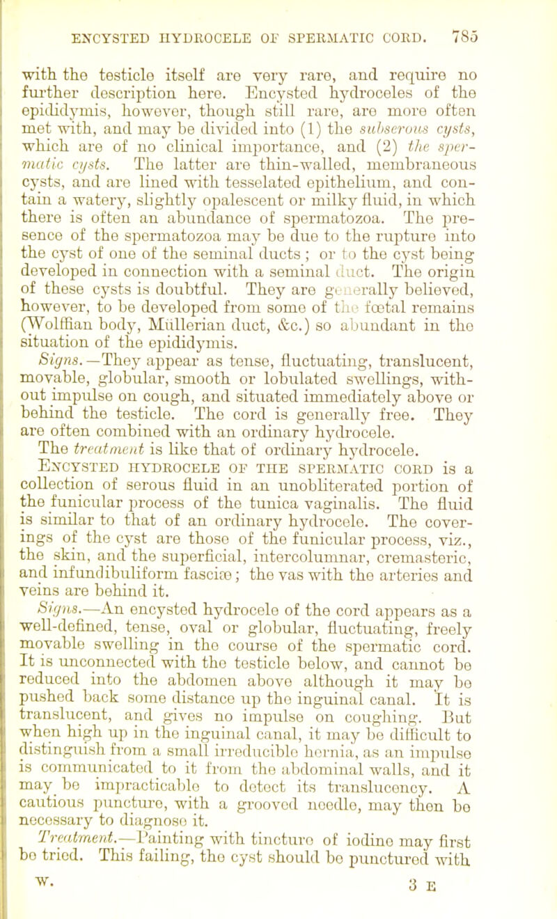with the testicle itself are very rare, and require no fiu'ther description here. Encysted hydroceles of the epididymis, however, though still rare, are more often met with, and may be di^dded into (1) the suhseruus cysts, which are of no clinical importance, and (2) the sper- matic cysts. The latter are thin-walled, membraneous cysts, and are lined with tesselated epithelium, and con- tain a watery, slightly opalescent or milky fluid, in which there is often an abundance of spermatozoa. The pre- sence of the spermatozoa may be due to the rupture into the cyst of one of the seminal ducts; or to the cyst being developed in connection with a seminal duct. The origin of these cysts is doubtful. They are gtuerally believed, however, to be developed from some of Viw foetal remains (Wolffian body, Miillerian duct, &c.) so aljundant in the situation of the epididymis. Signs. —They appear as tense, fluctuating, translucent, movable, globular, smooth or lobulated swellings, with- out impulse on cough, and situated immediately above or behind the testicle. The cord is generally free. They are often combined with an ordinary hydrocele. The treatment is like that of ordinary hydrocele. EXCYSTED HYDROCELE OF THE SPERMATIC CORD is a collection of serous fluid in an unobliterated portion of the funicular process of the tunica vaginalis. The fluid is similar to that of an ordinary hydrocele. The cover- ings of the cyst are those of the funicular process, viz., the skin, and the superficial, intercolunmar, cremasteric, and infundibuliform fascia?; the vas with the arteries and veins are behind it. Sifjns.—An encysted hydrocele of the cord appears as a well-defined, tense, oval or globular, fluctuating, freely movable swelling in the course of the spermatic cord. It is unconnected with the testicle below, and cannot be reduced into the abdomen above although it may bo pushed back some distance up the inguinal canal. It is translucent, and gives no impulse on coughing. But when high up in the inguinal canal, it may be difficult to distinguish from a small ii'reduciblo hernia, as an impulse is communicated to it from the abdominal walls, and it may_ be impracticable to detect its translucency. A cautious punctm-o, with a grooved needle, may then bo necessary to diagnose it. Treatment.—fainting with tincture of iodine may first bo tried. This failing, the cyst should be punctured with 3 E