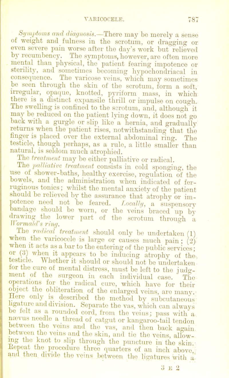 TARICOCELE. ■787 Syinptums and diagnosis.—There may be merely a sense of weiglit ami fulness in the scrotum, or dragging or even severe pain worse after the clay's work but relieved by recumbency. The symptoms, however, are often more mental than physical, the patient fearing impotence or sterility, and sometimes bccomiug hypochondriacal in consequence. The varicose veins, which may sometimes be seen through the skin of the scrotum, form a soft, irregular, opaque, knotted, pyriform mass, in which there is a distinct expansile thrill or impulse on cough. The swelling is confined to the scrotum, and, although it may be reduced on the patient Ij-ing down, it does not go back with a gurgle or slip like' a hernia, and gradually returns when the patient rises, notwithstanding that the finger is placed over the external abdominal ring. The testicle, though perhaps, as a rule, a little smaller than natural, is seldom much atrojihied. The treatment may be either palliative or radical. The 2KiUiutive treatment consists in cold sponging, the use of shower-baths, healthy exercise, regulation of the bowels, and the administration when indicated of fer- ruginous tonics; whilst the mental anxiety of the patient should be relieved by the assurance that atrophy or im- potence need not be feared. Localhi, a suspensorv bandage should be worn, or the veins braced up by drawing the lower part of the scrotum through a II ormald's ring. The radical_ treatment should only be undertaken (1) when the varicocele is large or causes much pain; (2) when it acts as a bar to the entering of the public services; or (3) when it appears to be inducing atrophy of the- testicle. Whether it should or should not be undertaken tor the cure of mental distress, must be loft to the judo-- ment of the surgeon in each individual case. ' Tho^ operations for the radical cui'e, which have for their object the obhteration of the enlarged veins, are many ' Here only is described the method by subcutaneous - hgaturc and division. Separate the vas, which can always be felt as a rounded cord, from the veins; pass with a ntevus needle a thread of catgut or kangaroo-tail tendon between the veins and the vas, and then back again between the veins and the skin, and tie the veins, allow- ing the knot to slip through the puncture in the skin • itepcat the procedure three quarters of an inch above; and then, divide the veins between tho ligatures witli a 3 K 2