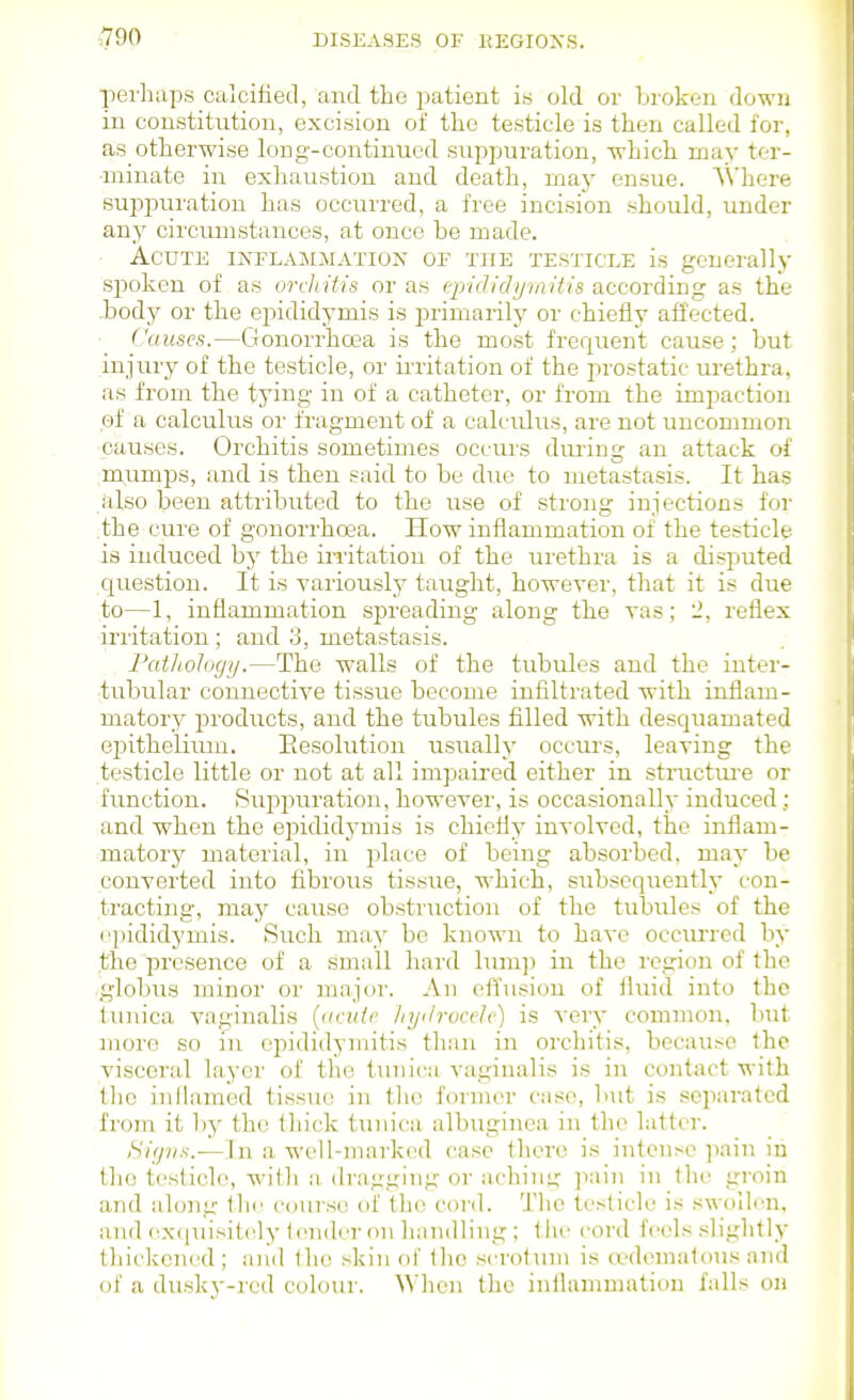 perhaps calcifietl, and the jiatient is old or broken down in constitution, excision of the testicle is then called for, as otherwise long-contintied suppuration, which may ter- minate in exhaustion and death, maj- ensue. AN'here suppuration has occurred, a free incision should, under any circumstances, at once be made. Acute inflammation of the testicle is generally spoken of as orchitis or as tpi<h(]iiiaitl8 according as the .body or the epididymis is inimarily or chiefly affected. Causes.—Gonorrhoea is the most frequent cause; but injury of the testicle, or ii-ritation of the prostatic urethra, as from the tying in of a catheter, or from the imjDaction of a calculus or fragment of a calculus, are not uncommon ■causes. Orchitis sometimes occurs dm-iog an attack of :mumps, and is then said to be due to metastasis. It has also been attributed to the use of strong injections for .the cure of gonorrhoea. How inflammation of the testicle is induced by the iiritation of the urethra is a disputed question. It is variously taught, however, that it is due to—1, inflammation spreading along the vas; 2, reflex irritation ; and 3, metastasis. Fathology.—The walls of the tubules and the inter- tubular connective tissue become infiltrated with inflam- matory products, and the tubules filled with desquamated epitheliiun. Eesolution usually occurs, leaving the testicle little or not at all impaired either in structm-e or function. Suppuration, however, is occasionally induced; and when the epididymis is chiefly involved, the inflam- matory material, in jflace of being absorbed, may be converted into fibrous tissue, which, subsequently con- tracting, may cause obstruction of the tubules of the epididymis. Such may be known to have occurred by the presence of a small hard lum]i in the region of the .globus minor or major. An effusion of fluid into the tunica vaginalis {<icuir hyilrucch) is very common, but more so in epididymitis than in orchitis, because the visceral layer of the tunica vaginalis is in contact with the inllamed tissue in tlie former case, but is separated from it by the thick tunica albuginca in the latt(>r. liifpis.—In a well-marked case there is intense ]iain in the testicle, with a dragging or aching ]iain in (he groin and along the course of tlu; cord. 'J'lio testicle is swollen, and cxciuisiU^y (cndcr on handling : liu> cord feels .slightly thickened; and \\w .-kin of (lie .scrotum is (edematous and of a du.sky-rcd colour. When the inflammation falls on