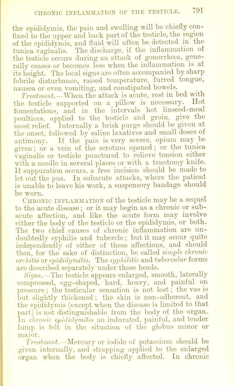 the epididymis, the pain and swelling will be chiefly con- fined to the upper and back part of the testicle, the region of the epididymis, and fluid will often be detected in the tunica raginalis. The discharge, if the inflammation of the testicle occurs during an attack of gonorrhoea, gene- rally ceases or becomes less when the inflammation is at its height. The local signs are often accompanied by sharp febrile distiu'bauce, raised temperature, furred tongue, nausea or even vomiting, and constipated bowels. Treatment.~^Yhen the attack is acute, rest in bed with the testicle supported on a pillow is necessary. Hot ■fomentations, and in the intervals hot linseed-meal poultices, applied to the testicle and groin, give the most relief. Internally a brisk purge should be given at the onset, followed by saline laxatives and .small doses of antimony. If the pain is very severe, opium may be given; or a vein of the scrotum opened; or the timica vaginalis or testicle pimctiu'ed to relieve tension either with a needle in several places or with a tenotomy knife. If suppuration occiu'S, a free incision should be made to let out the pus. In subacute attacks, where the patient is unable to leave his work, a suspensory bandage should be worn. Cheonic INFLAMMATION of the testicle may be a sequel to the acute disease; or it may begin as a chronic or sub- acute affection, and like the acute form may involve either the body of the testicle or the epididyniis, or both. The two chief causes of chronic inflammation are un- doubtedly syiihilis and tubercle; but it may occur quite independently of either of these aiSections, and should then, for the sake of distinction, be called simple chronic orchitis or epididymitis. The syphilitic and tubercular forms are described separately under those heads. 8i(jns.—The testicle appears enlai'ged, smooth, laterally compressed, egg-shaped, hard, heavy, and painful on pressure ; the testicular sensation is not lost; the vas is but slightly thickened; the skin is non-adherent, and the epididymis (except when the disease is limited to that part) is not distinguishable from the body of the organ. In chronic epididijTnitis an indurated, painful, and tender lump is felt in the situation of the globus minor or maj or. Treatment.—Mercury or iodide of potassium should be given internally, and stra,pping applied to the enlarged organ when the body is chiclly att'ected. In chronic