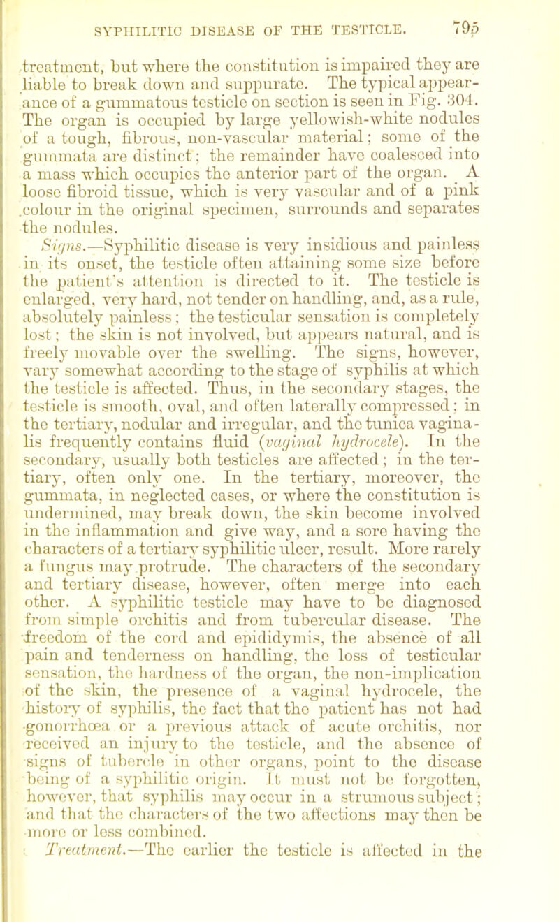 .treatment, but where the constitution is impaired they are liable to break down and siippurate. The typical appear- ance of a gummatous testicle on section is seen in Fig. 304. The organ is occupied by large yellowish-white nodules of a tough, fibrous, non-vasciilar material; some of the gummata are distinct; the remainder have coalesced into a mass which occupies the anterior part of the organ. A loose fibroid tissue, which is very vascular and of a j^ink .colour in the original specimen, surrounds and separates the nodules. Sif/ns.—iSyj^hilitic disease is very insidious and painless .in its onset, the testicle often attaining some size before the 23atient's attention is directed to it. The testicle is enlarged, ver^^ hard, not tender on handling, and, as a rule, absolutely painless; the testicular sensation is completely lost; the skin is not involved, but ap])ears natui'al, and is freely movable over the swelling. The signs, however, vary somewhat according to the stage of syphilis at which the testicle is affected. Thus, in the secondary stages, the testicle is smooth, oval, and often laterally compressed; in the tertiary, nodrdar and irregular, and the timica vagina- lis frequently contains fluid {vaginal hydrocele). In the secondary, usually both testicles are affected ; in the ter- tiary, often only one. In the tertiary, moreover, the gummata, in neglected cases, or where the constitution is imdermined, may break down, the skin become involved in the inflammation and give way, and a sore having the characters of a tertiary syphilitic ulcer, result. More rarely a fungus may protrude. The characters of the secondary and tertiary disease, however, often merge into each other. A syphilitic testicle may have to be diagnosed from simple orchitis and from tubercular disease. The •irecdoin of the cord and epididymis, the absence of all pain and tcndci-ness on handling, the loss of testicular sensation, the hardness of the organ, the non-implication of the skin, the presence of a vaginal hydrocele, the ■history of syphilis, the fact that the patient has not had ■gonorrhoea or a previous attack of acute orchitis, nor ■received an injury to the testicle, and the absence of signs of tubercle in othcv organs, point to the disease being of a syphilitic origin. It must not be forgotten, however, that syphilis may occur in a strumous subject; and that the characters of the two alfections may then be ■more or less combined. Treatment.—The earlier the testicle is affected in the