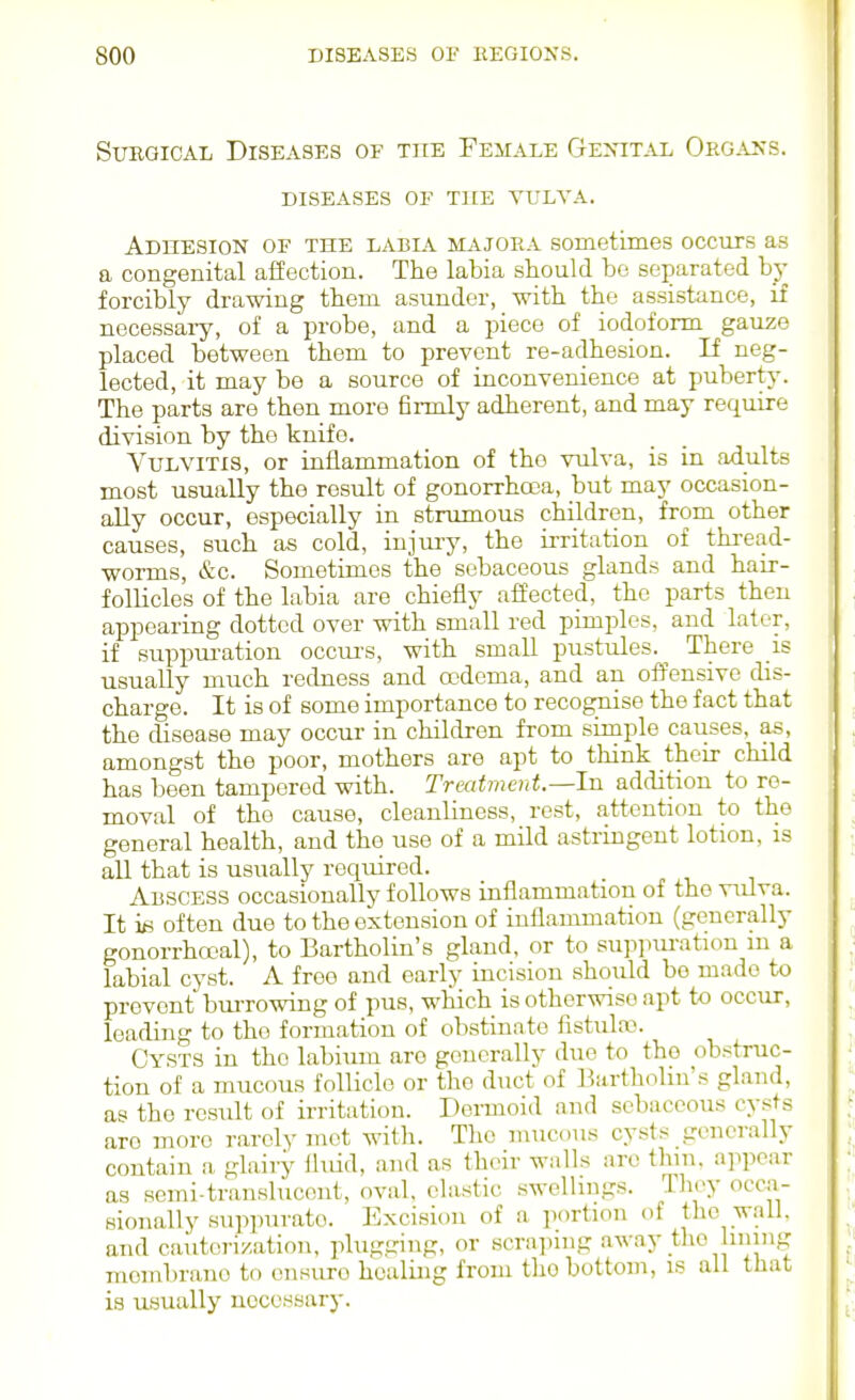 StJKGioAL Diseases of the Female GE>nTAL O'rgxss. DISEASES OF THE VULVA. Adhesion of the labia majora sometimes occurs as a congenital affection. The labia should bo separated by forcibly drawing them asunder, with the assistance, if necessary, of a probe, and a piece of iodoform gauze placed between them to prevent re-adhesion. If neg- lected, it may be a source of inconvenience at puberty. The parts are then more firmly adherent, and may require division by the knife. Vulvitis, or inflammation of the vulva, is in adults most usually the result of gonorrhoja, but may occasion- ally occur, especially in strumous children, from other causes, such as cold, injui-y, the irritation of thi-ead- worms, &c. Sometimes the sebaceous glands and hair- follicles of the labia are chiefly affected, the parts then appearing dotted over with small red pimples, and later, if suppuration occurs, with small pustules.^ There is usually much redness and oodoma, and an offensive dis- charge. It is of some importance to recogiiise the fact that the disease may occur in children from simple causes, as, amongst the poor, mothers are apt to think their child has been tampered with. Treatment.—In addition to re- moval of the cause, cleanliness, rest, attention to the general health, and the use of a mild astringent lotion, is all that is usually required. Abscess occasionally follows inflammation of the vulva. It ifi often due to the extension of inflammation (generally gonorrhocal), to Bartholin's gland, or to suppm-atiou m a labial cyst. A free and early incision should be made to prevent bm-rowing of pus, which is otherwise apt to occur, leading to the formation of obstinate fistulro. Cysts in the labium are generally duo to the obstruc- tion of a mucous follicle or the duct of Bartholin's gland, as the result of irritation. Dermoid and sebaceous cysts are more rarely mot with. Tlio mucous cysts generally contain a glairy fluid, and as their walls are thin, appear as semi-translucent, oval, clastic swellings. Tlioy occa- sionally suppurate. Excision of a portion of the wall, and cauterization, plugging, or scra])ing away the lining membrano to onsuro healing from tho bottom, is all that is usually necessary.