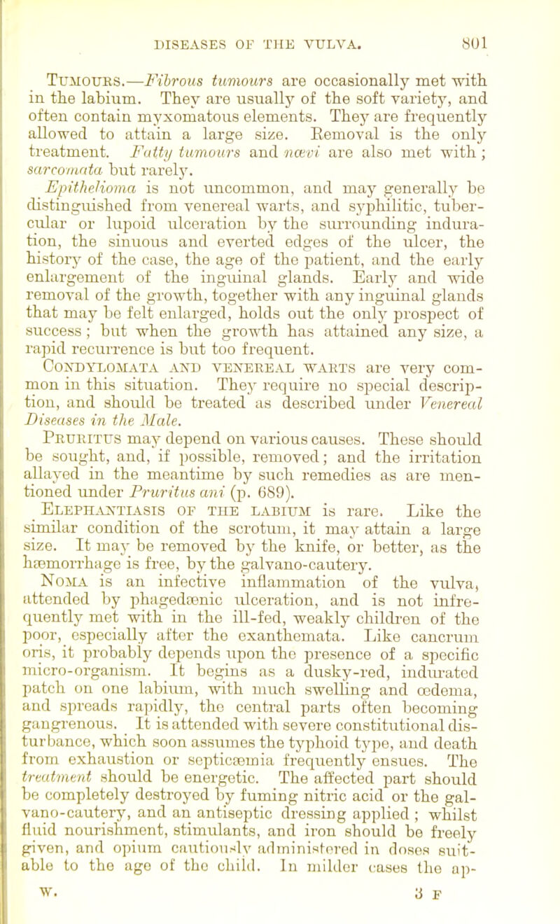 Tumours.—Fibrous tumours are occasionally met with, in the labium. They are usually of the soft variety, and often contain myxomatous elements. Thej' are frequently allowed to attain a large size. Removal is the only treatment. Fuity tumours and nctvi are also met with; sarcoinnta hut rarely. Epithelioma is not uncommon, and may generally be distinguished from venereal warts, and syphilitic, tuber- cular or lupoid ulceration by the surrounding indura- tion, the sinuous and everted edges of the ulcer, the historj^ of the case, the age of the patient, and the early enlargement of the inguinal glands. Early and wide removal of the growth, together with any inguinal glands that may be felt enlarged, holds out the only prospect of success; but when the growth has attained any size, a rapid recurrence is but too frequent. Condylomata akd venereal warts are very com- mon ia this situation. They require no special descrip- tion, and should be treated as described under Venereal Diseases in the Male. Pruritus may depend on various causes. These should be sought, and, if possible, removed; and the irritation allayed in the meantime by such remedies as are men- tioned under Pruritus ani 689). _ ELEPH.VNTL4SIS OF THE LABIUM is rare. Like the similar condition of the scrotum, it may attain a large size. It may be removed by the knife, or better, as the haemorrhage is free, by the galvauo-cautery. Noma is an infective inflammation of the vulva, attended by phagedrenic ulceration, and is not infre- quently met with in the ill-fed, weakly children of the poor, especially after the exanthemata. Like cancrum oris, it probably depends upon the presence of a specific micro-organism. It begins as a dusky-red, indurated patch on one labium, with much swelling and oBdema, and spreads rapidly, the central parts often becoming gangrenous. _ It is attended with severe constitutional dis- turbance, which soon assumes the tyj^hoid type, and death from exhaustion or septicaemia frequently ensues. The treatment should be energetic. The aifected part should be completely destroyed by fuming nitric acid or the gal- vano-cautery, and an antiseptic dressing applied ; whilst fluid nourishment, stimulants, and iron should be freely given, and opium cautiously adrninisfored in doses suit- able to the ago of the child. In milder cases the ap- W. 3 F