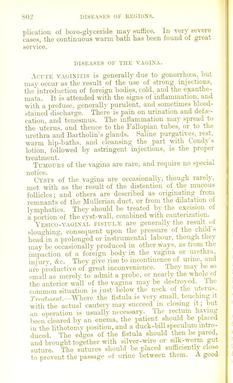 plication of boro-glyceride may suffice. In very t-evere cases, the continuous warm bath has been found of great service. DISEASES OF THE VAGIXA. Acute vaginitis is generally due to gonorrhoea, but may occiu- as the result of the use of strong injections, the introduction of foreign bodies, cold, and the exanthe- mata. It is attended with the signs of inflammation, and with a profuse, generally purulent, and sometimes blood- stained discharge. There is pain on urination and defe- cation, and tenesmus. The inflammation may spread to the uterus, and thence to the Fallopian tubes, or to the urethra and Bartholin's glands. Saline purgatives, rest, warm hip-baths, and cleansing the part with Condy s lotion, followed by astringent injections, is the proper treatment. . . Tumours of the vagina are rare, and reqiui-e no special notice. Cysts of the vagina are occasionally, though rarely, met with as the result of the distention of the mucous follicles; and others are described as originating from remnants of the Miillerian duct, or from the dilatation ol lymphatics. They should be treated by the excision of a portion of the cyst-wall, combined with cauterization. Vesico-vagin-AL fistul-t: are generally the result of sloughing, consequent upon the jiressure of the child s head in a prolonged or instrumental labour, though they may be occasionally produced in other ways, as from the impaction of a foreign body in the vagina or uretlu-a injury &c. They give rise to incontinence of unue, and are productive of great inconvenience. Thov may be so small as merely to admit a probe, or nearly the Y,,,, the anterior wall of the vagina may be destrovod. ihc common situation is just below the neck of the utt'i'^^; Trrntment.—'WhGi-e the flstula is very small, touching it with the actual cautery may succeed in closing it; but an operation is usually necessary. The rectiim having been cleared by an enema, the patient should be placed in the lithotomv position, and a duck-bi 1 speculum intro- duced The edges of the fistula should then be pared, and brought together with silver-wire or silk-worm gut suture. The sutures should be placed sufficiently close to prevent the passage of urine between them. A good