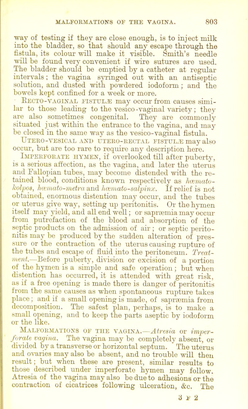 way of testing if they are close enough, is to inject milk into the bladder, so that should any escape through the fistula, its colour will make it visible. Smith's needle wlLI be found very convenient if wire suttu-es are used. The bladder should be emptied by a catheter at regular intervals; the vagina syi-inged oxit with an antiseptic solution, and dusted with powdered iodofonn; and the bowels kept confined for a week or more. • Eecto-vaginal FisTUL-gi; may occm- from causes simi- lar to those leading to the vesico -vaginal variety; they are also sometimes congenital. They are commonly situated just within the entrance to the vagina, and may be closed in the same way as the vesico-vaginal fistula. UtERO-VESICAL AND UTERO-RECTAL FISTTJL.E may also 0CCIU-, but are too rare to reqirLre any description here. Imperforate hymen, if overlooked tUl after puberty, is a serious affection, as the vagina, and later the uterus and Fallopian tubes, may become distended with the re- tained blood, conditions known respectively as Immato- Iwlpos, haniato-metra and hctmato-salpinx. If relief is not obtained, enormous distention may occm-, and the tubes or uterus give way, setting up peritonitis. Or the hymen itself may yield, and all end well; or saprtemia may occur fi'orn. putrefaction of the blood and absorption of the septic products on the admission of au'; or septic perito- nitis may be produced by the sudden alteration of pres- siu-e or the contraction of the uterus caiising rupture of the tubes and escape of fluid into the peritoneum. Treat- ment.—Before puberty, division or excision of a portion of the hymen is a simple and safe operation; but when distention has occurred, it is attended with great risk, as if a free opening is made there is danger of peritonitis from the same causes as when spontaneous rupture takes place; and if a small opening is made, of saprsemia from decomposition. The safest plan, perhaps, is to make a small opening, and to keep the parts aseptic by iodoform or the like. Malformations of the vagina.—Atresia or imper- forate vagina. The vagina may be completely absent, or divided by a transverse or horizontal septum. The uterus and ovaries may also be absent, and no trouble will theu result; but when these are present, similar results to those described imder imperforate hymen may follow. Atresia of the vagina may also bo due to adhesions or the contraction of cicatrices following ulceration, &c. The a F 2