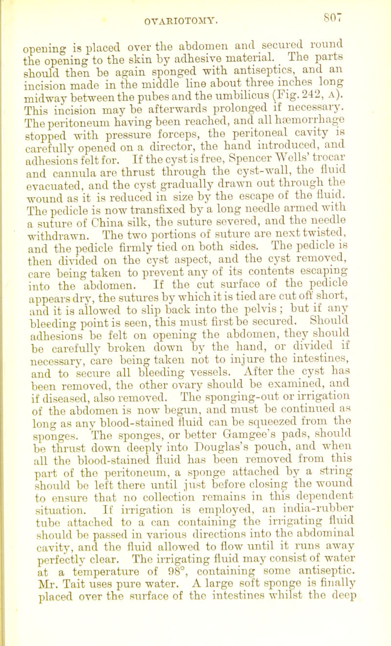 OVARIOTOMY. SOT opening ii5 placed over the abdomen and secured round the opening to the skin by adhesive materiah _ The party should then be again sponged with antiseptics, and an incision made in the middle line about three inches long midway between the pubes and the umbilicus (Fig. 242, a). This incision may be afterwards prolonged if necessary. The peritoneiuu having been reached, and all hfemorrhage stopped with pressui'e forceps, the peritoneal cavity is carefully opened on a director, the hand introduced, and adhesions felt for. If the cyst is free, Spencer Wells' trocar and cannula are thrust through the cyst-wall, the fluid evacuated, and the cyst gradually drawn out through the wound as it is reduced in size by the escape of the fluid. The pedicle is now transfixed by a long needle armed Avith a suture of China silk, the suture severed, and the needle withdrawn. The two portions of suture are next twisted, and the pedicle firmlv tied on both sides. The pedicle is then di^-ided on the cyst aspect, and the cyst removed, care being taken to prevent any of its contents escaping into the abdomen. If the cut sui-face of the pedicle appears dry, the sutures by which it is tied are cut off short, and it is allowed to slip back into the pelvis ; but if any bleeding point is seen, this must first be secured. Should adhesions be felt on opening the abdomen, they should be carefully broken down by the hand, or divided if necessary, care being taken not to injure the intestines, and to secure all bleeding vessels. After the cyst has been removed, the other ovary should be examined, and if diseased, also removed. The sponging-out or irrigation of the abdomen is now begun, and must be continued as long as any blood-stained fluid can be squeezed from the sponges. The sponges, or better Gamgee's pads, should be thrust down deeply into Douglas's pouch, and when all the blood-stained fluid has been removed from this part of the peritoneum, a sponge attached by a string should be left there until just before closing the wound to ensui-e that no collection remains in this dependent situation. If irrigation is employed, an india-rubber txihe attached to a can containing the irrigating fluid should be passed in various directions into the abdominal cavity, and the fluid allowed to flow imtil it runs away perfectly clear. The irrigating fluid may consist of water at a temperature of 98°, coutaining some antiseptic. IVIi'. Tait uses pure water. A large soft sponge is finally placed over the surface of the intestines whilst the deep