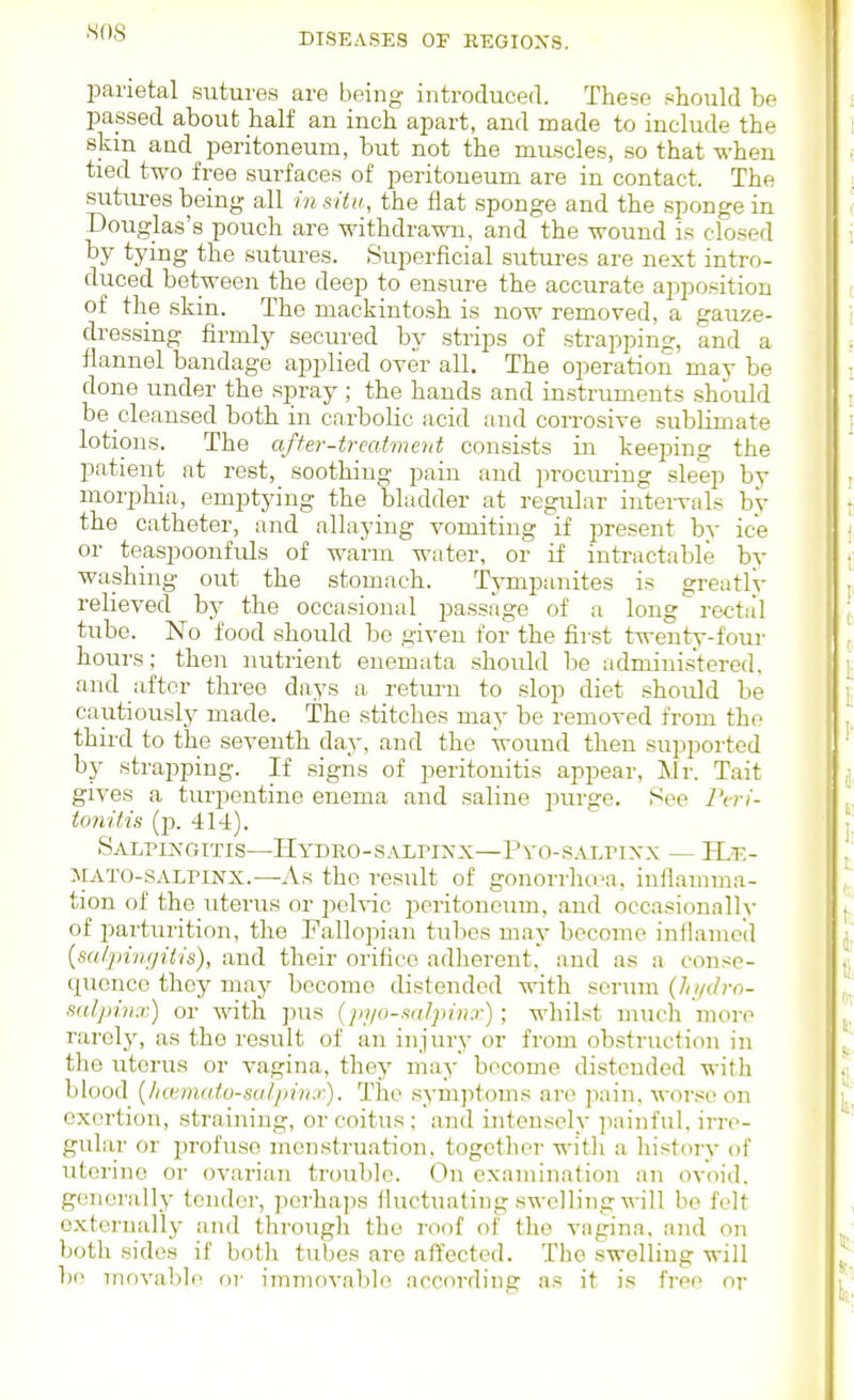 parietal sutures are being introduced. These i^hould be passed about half an inch apart, and made to include the skm and peritoneum, but not the muscles, so that when tied two free surfaces of peritoneum are in contact. The sutures being all in situ, the fiat sponge and the sponge in Douglas's pouch are withdrawn, and the wound is closed by tying the sutures. Superficial sutures are next intro- duced between the deep to ensure the accurate apposition of the skin. The mackintosh is now removed, a gauze- dressing firmly secured by strips of strapping, and a flannel bandage applied over all. The operation may be done under the spray ; the hands and instruments should be cleansed both in carbolic acid and corrosive sublimate lotions. The affer-trcatinent consists in keeping the patient at rest, soothing pain and pi-ocuring sleep by morphia, emptying the bladder at regular intervals by the catheter, and allaying vomiting if present by ice or teaspoonfuls of warm water, or if intractable by washing out the stomach. Tympanites is greatly relieved by the occasional passage of a long rectal tube. No food should be given for the first twenty-four hours; then nutrient enemata should be administered, and after three days a retm-n to slop diet should be cautiously made. The stitches may be removed from the third to the seventh day, and the wound then supported by strapping. If signs of peritonitis appear, Mr. Tait gives a turpentine enema and saline purge. See l\r)- to7viiis (p. 414). SAI^riNGTTIS—HYDRO-SALriNX—PyG-S.VLPIXX — HjE- MATO-SALriNX.—As the result of gonorrha\a. inflamma- tion of the uterus or pelvic peritoneum, and occasionally of parturition, the Fallopian tubes may become inflamed {scUpingilis), and their orifice adherent, and as a conse- quence they may become distended with scrum {hi/dro- sulpimr) or with pus (jyi/o-salpivx); whilst much more rarely, as the result of an injury or from obstruction in the uterus or vagina, they may become distended with blood {lia;matu-fs<tlpin.<-). Tlie sym])toms an^ pain, worse on exertion, straining, or coitus ; and intensely ]iainful, irre- gular or profuse menstruation, togctlier witli a history of uterine or ovarian trouble. On examination an ovoid, generally tender, perhajis fluctuating swelling will bo felt externally and througli the roof of the vagina, and on both sides if both tubes are affected. The swelling will be movable or immovable according as it is free or