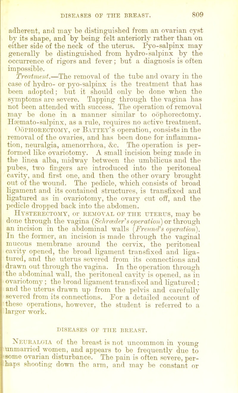 adherent, and may be distingaiished from an ovarian cyst by its shape, and by being felt anteriorly rather than on either side of the neck of the uterus. Pyo-salpinx may generally be distinguished from hj'dro-salpinx by the occurrence of rigors and fever ; bi;t a diagnosis is often impossible. Ti-eatmeut.—The removal of the tube and ovary in the case of hydro- or pyo-salpinx is the treatment that has been adopted; but it should only be done when the symptoms are severe. Tapping through the vagina has not been attended with success. The operation of removal may be done in a manner similar to oophorectomy. Haemato-salpinx, as a rule, requires no active treatment. OoPHORECTOirY, or Battey's operation, consists in the removal of the ovaries, and has been done for inflamma- tion, neiu'algia, amenorrhcea, &c. The operation is per- formed like ovariotomy. A small incision being made in the linea alba, midway between the umbilicus and the pubes, two fingers are introduced iuto the j^eritoneal cavity, and first one, and then the other ovary brought out of the wound. The pedicle, which consists of broad ligament and its contained structures, is transfixed and ligatiu'ed as in ovariotomy, the ovary cut off, and the pedicle dropped back into the abdomen. Hysterectomy, or REirovAL of the uterus, may be done through the vagina (SrJirceder's operation) or through an incision in the abdominal walls [FrennrVs operation). In the foraier, an inci.sion is made through the vaginal mucous membrane around the cervix, the peritoneal cavity opened, the broad ligament transfixed and liga- tured, and the uterus severed from its connections and drawn out through the vagina. In the operation tlirough the abdominal wall, the peritoneal cavity is opened, as in ovariotomy; the l)road ligament transfixed and ligatured; and the uterus drawn up from the pelvis and carefully severed from_ its connections. For a detailed account of these operations, however, the student is referred to a larger work. DISEASES OF THE BREAST. Neuralgia of the breast is not uncommon in young unmarried women, and appears to be frequently due to acme ovarian disturbance. The pain is often severe, per- haps shooting down the nrm, and may be constant or