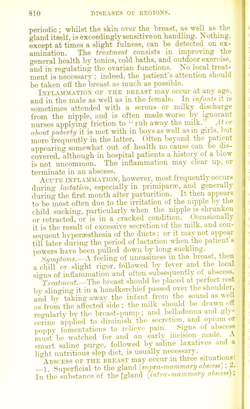 periodic ; whilst the skin over tlie breast, as -well as the gland itself, is exceedingly sensitive on handling. Nothing, except at times a slight fulness, can be detected on ex- amination. The treatment consists in improving the general health by tonics, cold baths, and outdoor exercise, and in regulating the ovarian functions. No local treat- ment is necessary ; indeed, the patient's attention should be taken off the breast as much as possible. Inflammatioij of the beeast may occur- at any age, and in the male as well as in the female. In infants it is sometimes attended with a serous or milky discharge from the nipple, and is often made worse by ignorant niu'ses applying friction to  rub away the milk. At or about puberty it is met with in boys as well as m girls, but more frequently in the latter. Often beyond the patient appearing somewhat out of health no cause can be dis- covered, although in hospital patients a history of a blow is not uncommon. The inflammation may clear up, or terminate in an abscess. Acute inelamjcatiox, however, most frequently occm-s during lactation, especially in primiparpe, and generally during the first month after parturition. It then appears to be most often due to the irritation of the nipple by the child sucking, particularly when the nipple is shrunken or retracted,or is in a cracked condition. Occasionally it is the result of excessive secretion of the milk, and con- sequent hyperassthesia of the ducts: or it may not appear till later durins; the period of lactation when the patient s powers have been pulled down by long suckling. Sympfoms.—A feeling of uneasiness m the breast, then a chill or slight rigor, followed by fever and the local sio-ns of inflammation and olton subsequently of abscess, Trcaivwlit.—Tho breast should be placed at perfect rest by slingiii- it in a handkerchief passed over the shoulder, and bv taking away the infant from the sound as weU as from the .aftocted side ; the milk should be drawn ott regularly by the breast-inim].; and belladonna and gly- cerine applied to diminish the secretion, and o]uum or poppy fomentations to relieve pain. Signs of abscess must bo watched for and an early incision made. A smart saline purge, followed by saline laxatives and a light nutritious slop diet, is usually uecessarj-. _ Abscess of the bkeast may occur m three situations. —1 Superficial to tlie gland {supra-mammary abscess); A In the substance of the [gland {infra-mammary abscess);