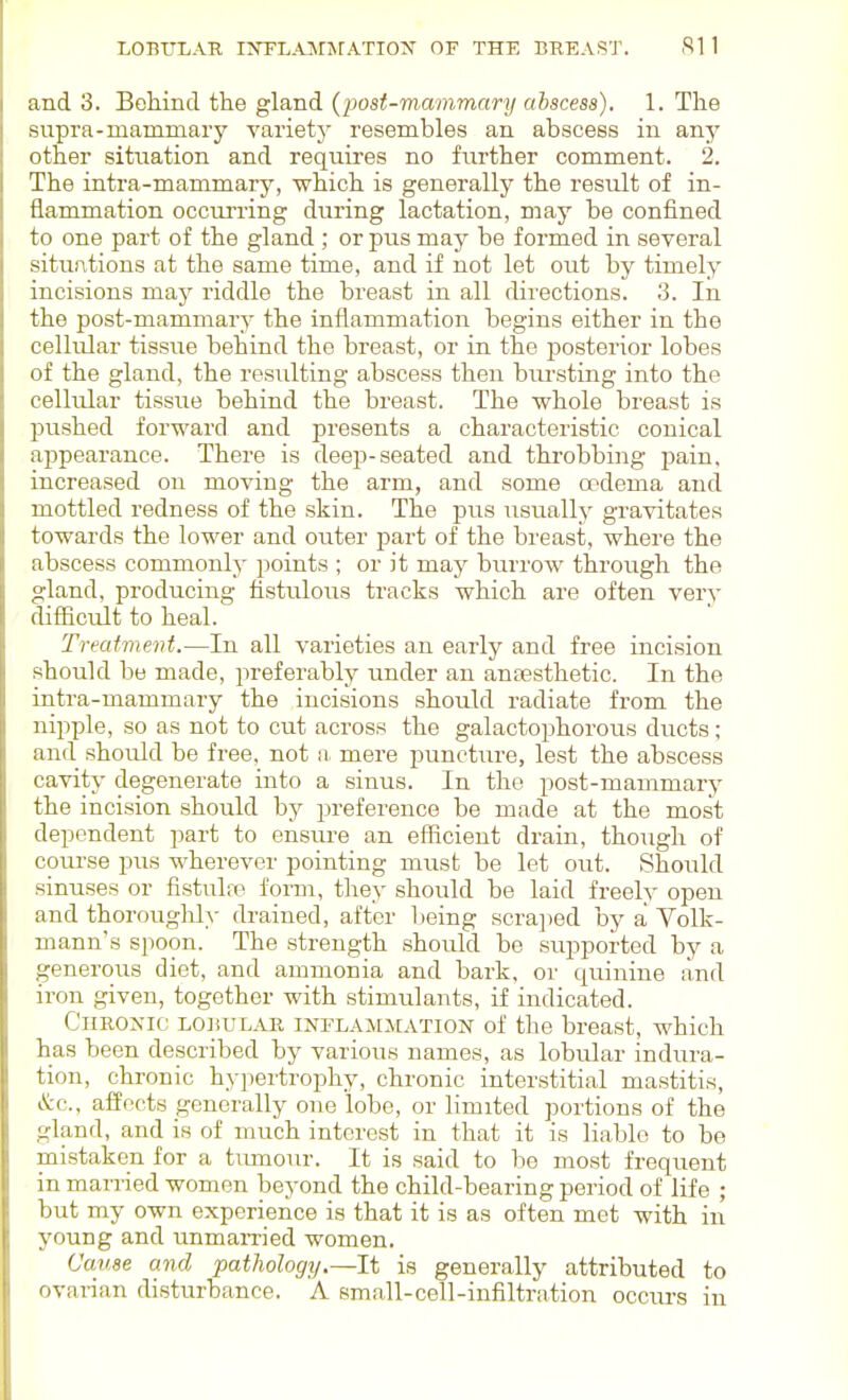 and 3. Behind the gland {post-mammary abscess). 1. The supra-mammary variety resembles an abscess in any other situation and requires no further comment. 2. The intra-mammary, which is generally the result of in- flammation occurring during lactation, may be confined to one part of the gland ; or pus may be formed in several situations at the same time, and if not let out by timely incisions may riddle the breast in all directions. 3. In the post-mammary the inflammation begins either in the cellular tissue behind the breast, or in the posterior lobes of the gland, the resulting abscess then biu-sting into the cellular tissue behind the breast. The whole breast is pushed forward and presents a characteristic conical appearance. There is deep-seated and thi-obbing pain, increased on moving the arm, and some oedema and mottled redness of the skin. The pus usually gravitates towards the lower and outer part of the breast, where the abscess commonly points ; or it may burrow through the gland, producing fistulous tracks which are often very difiicult to heal. Treatment.—In all varieties an early and free incision should be made, preferably under an anassthetic. In the inti'a-mammary the incisions should radiate from the nipple, so as not to cut across the galactophorous ducts; and should be free, not a mere puncture, lest the abscess cavity degenerate into a sinus. In the post-mammary the incision should by preference be made at the most dependent part to ensiu-e an efficient drain, though of course pus wherever pointing must be let out. Should siniises or fistula^ forai, they should be laid freely open and thoroiighly drained, after being scra])ed by a Volk- mann's spoon. The strength should be sui^poi-ted by a generous diet, and ammonia and bark, or quinine and iron given, together with stimulants, if indicated. Chronic lobul^vr inflammation of the breast, which has been described by various names, as lobular indura- tion, chronic hypertrophy, chronic interstitial mastitis, &c., affects generally one lobe, or limited portions of the gland, and is of much interest in that it is liable to be mistaken for a tumour. It is said to be most frequent in married women beyond the child-bearing period of life ; but my own experience is that it is as often met with in young and unmamed women. Cause and pathology.—It is generally attributed to ovarian disturbance. A small-cell-infiltration occurs in