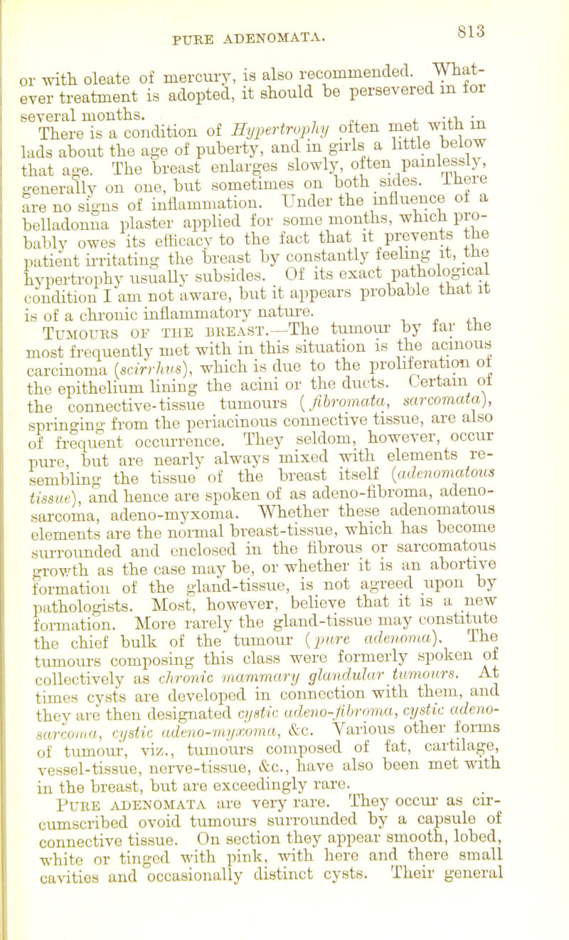 PTTBE ADENOMATA. or with oleate of mercury, is also recommended. What- ever treatment is adopted, it should be persevered m toi several months. ■ There is a condition of Hi/pertruphy often met with m lads about the age of puberty, and in girls a little below that age. The breast enlarges slowly, often painie&^sly, generally on one. but sometimes on both sides, ihere are no signs of inflammation. Under the influence of a belladonna plaster applied for some months, which pro- bably owes its efhcacyto the fact that it prevents the patient ii-ritating the breast by constantly feebng it, the hypertrophy usually subsides. Of its exact pathological concUtion I am not aware, but it appears probable that it is of a chi'onic inflammatory natui-e. ■, n i-i. Tumours or the bueast.—The tumour by far tJie most frequently met with in this situation is the acinous carcinoma {sdrrhus), which is due to the proliferation of the epithelium lining the acini or the ducts. Certain ot the connective-tissue tumours {fibromata, sarcomata), springmg from the periacinous connective tissue, are also of frequent occiu-rence. They seldom, however, occur pure, but are nearly always mixed with elements re- sembling the tissue of the breast itself [adenomatous tissue), and hence are spoken of as adeno-fibroma, adeno- sarcoma, adeno-myxoma. Whether these adenomatous elements are the normal breast-tissue, which has become sm-rounded and enclosed in the fibrous or sarcomatous growth as the case may be, or whether it is an abortive formation of the gland-tissue, is not agreed upon by pathologists. Most, however, believe that it is a new formation. More rarely the gland-tissue may constitiite the chief bulk of the tumour {pare adenoma). The tumours composing this class were formerly spoken of collectively as chronic mammary glandular Uimours. At times cysts are developed in connection with them, and they are then designated cystic adeno-fibroma, cystic adeno- sarcoma, cystic adeno-myxoma, &c. Various other forms of tumour, viz., tumours composed of fat, cartilage, vessel-tissue, nerve-tissue, &c., have also been met with in the breast, but are exceedingly rare. Pure adenomata are very rare. They occui' as cir- cumscribed ovoid tumovu-s surrounded by a capsule of connective tissue. On section they appear smooth, lobed, white or tinged with pink, with here and there small cavities and occasionally distinct cysts. Their general