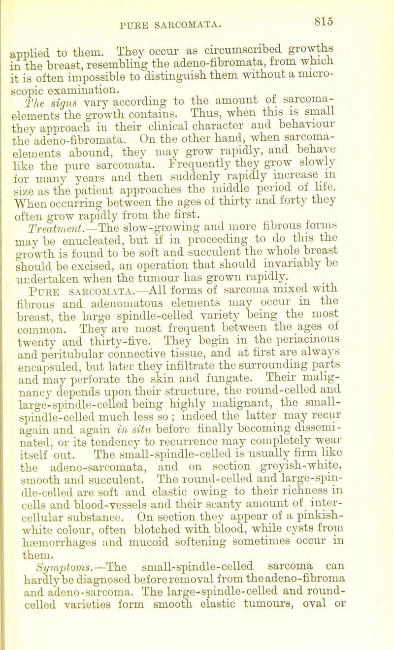 PITRE SARCOMATA. applied to them. They occur as circumscribed gi-owths in the breast, resembling the adeno-hbromata, from which it is often impossible to disting-uish them without a micro- scopic examination. The signs vary according to the amount of sarcoma- elements the growth contains. Thus, when this is small they approach in their clinical character and behaviour the adeno-fibromata. On the other hand, when sarcoma- elements abound, they mav grow rapidly, and behave like the pure sarcomata. Frequently they grow slowly for many years and then suddenly rapidly increase m size as the patient approaches the middle period of hfe. When occui'ring between the ages of thii-ty and forty they often grow rapidly from the first. Treatment.—The slow-growing and more fibrous forms may be enucleated, but if in proceeding to do this the growth is found to be soft and succulent the whole breast should be excised, an operation that should invariably be undertaken when the tumoui- has grown rapidly. Pure sarcomata.—All forms of sarcoma mixed with fibrous and adenomatous elements may occur in the breast, the large spindle-celled variety being the most common. They are most frequent between the ages of twenty and thirty-five. They begin in the periacinous and peritubular connective tissue, and at first are always encapsuled, but later they infiltrate the surrounding parts and may perforate the skin and fungate. Their malig- nancy depends upon their structure, the round-celled and large-spindle-celled being highly malignant, the small- spindle-celled much less so ; indeed the latter may recur again and again in situ before finally becoming dissemi- nated, or its tendency to recurrence may completely wear itself out. The small-spindle-celled is usually firm like the adeno-sarcomata, and on section greyish-white, smooth and succulent. The round-celled and large-spiu- dle-celled are soft and elastic owing to their richness in cells and blood-vessels and their scanty amount of inter- cellular substance. On section they appear of a pinkish- white colour-, often blotched with blood, while cysts from htemorrhages and mucoid softening sometimes occur in them. Symptoms.—The small-spindle-celled sarcoma can hardly be diagnosed before I'emoval from the adeno-fibroma and adeno-sarcoma. The large-spindle-celled and round- celled varieties form smooth elastic tumours, oval or