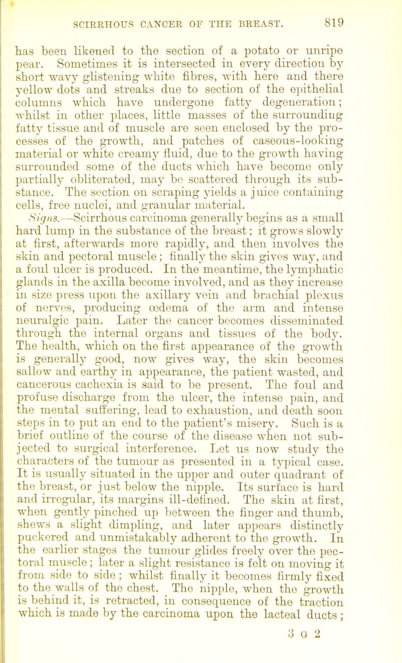 has been likened to the section of a potato or unripe pear. Sometimes it is intersected in every direction by short wavy glistening white fibres, with here and there yellow dots and streaks due to section of the epithelial columns which have undergone fatty degeneration; whilst in other places, little masses of the surrounding fatty tissue and of muscle are seen enclosed by the pro- cesses of the growth, and patches of caseous-looking material or white creamy fluid, due to the growth having surrounded some of the ducts which have become only partially obliterated, maj' be scattered through its sub- stance. The section on scraping yields a juice containing cells, free nuclei, and granular material. Signs.—Scirrhous carcinoma generally begins as a small hard lump in the substance of the breast; it grows slowly at first, afterwards more rapidly, and then involves the skin and pectoral miiscle ; finally the skin gives way, and a foul ulcer is produced. In the meantime, the lymphatic glands in the axilla become involved, and as they increase in size press upon the axillary vein and brachial plexus of nerves, producing oedema of the arm and intense neuralgic pain. Later the cancer becomes disseminated through the internal organs and tissues of the bodj^. The health, which on the first apjDearance of the growth is generally good, now gives way, the skin becomes sallow and earthy in appearance, the patient wasted, and cancerous cachexia is said to be present. The foul and profuse discharge from the ulcer, the intense pain, and the mental suffering, lead to exhaustion, and death soon steps in to put an end to the patient's misery. Such is a brief outline of the course of the disease when not sub- jected to surgical interference. Let us now study the characters of the tumour as presented in a typical case. It is usually situated in the upper and outer quadrant of the breast, or just below the nipple. Its surface is hard and ii-regular, its margins ill-defined. The skin at first, when gently pinched up between the finger and thumb, shews a sUght dimpling, and later appears distinctly puckered and unmistakably adherent to the growth. In the earlier stages the tumour glides freely over the pec- toral muscle; later a slight resistance is felt on moving it from side to side; whilst finally it becomes firmly fixed to the walls of the chest. The nipple, when the growth is behind it, is retracted, in consequence of the traction which is made by the carcinoma upon the lacteal ducts ; 3 G 2