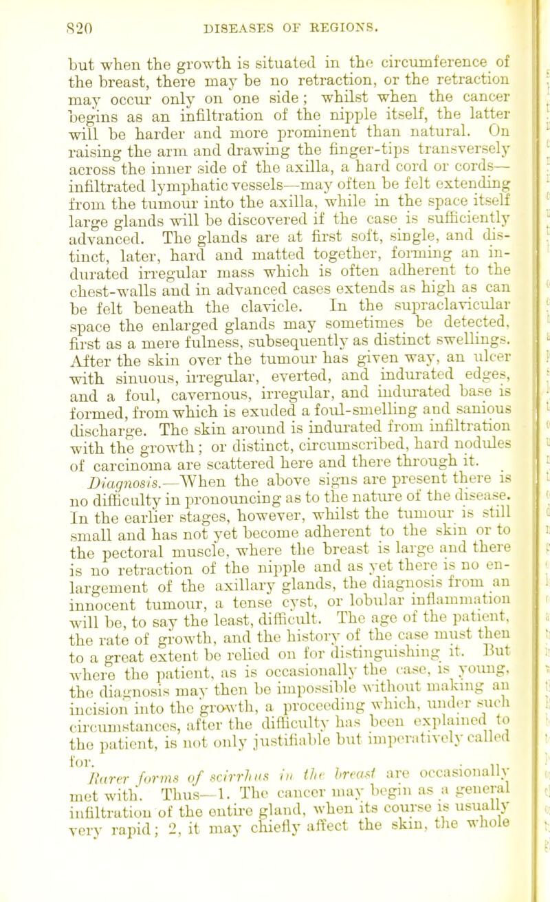but when the growth is situated in the circumference of the breast, there may be no retraction, or the retraction may occm- only on one side; whilst when the cancer begins as an infiltration of the nipple itself, the latter will be harder and more prominent than natural. On raising the arm and drawing the finger-tips transversely across the inner side of the axilla, a hard cord or cords- infiltrated lymphatic vessels—may often be felt extending from the tumour into the axilla, while in the space itself large glands will be discovered if the case is sufficiently advanced. The glands are at first soft, single, and dis- tinct, later, hard and matted together, fonning an in- durated irregular mass which is often adherent to the chest-walls and in advanced cases extends as high as can be felt beneath the clavicle. In the supraclavicular space the enlarged glands may sometimes be detected, first as a mere fulness, subsequently as distinct swellings. After the skin over the tumom- has given way, an ulcer with sinuous, ii'regular, everted, and indurated edges, and a foul, cavernous, irregular, and iudm-ated base is formed, from which is exuded a foul-smelling and sauious discharge. The skin around is indurated from infiltration with the growth; or distinct, cii-cumscribed, hard nodules of carcinoma are scattered here and there through it. Z)m9?ios/s.—When the above signs are present there is no difficulty in pronouncing as to the natiu-e of the disease. In the earlier stages, however, whilst the tumour is still small and has not yet become adherent to the skm or to the pectoral muscle, where the breast is large and there is no retraction of the nipple and as yet there is no en- largement of the axillarv glands, the diagnosis from an innocent tumour, a tense cyst, or lobular inflammation will be, to say the least, difficult. The age of the patient, the rate of growth, and the history of the case must then to a great extent be relied on for distinguishing it. But Avhere the ]3ationt. as is occasionally the case, is young, the dia-nosis may then bo impossible \\-ithout making an incision into the gro-N\ th, a proceeding which, under sucli circumstances, after the difficulty has been cxplamed to the patient, is not only justifiable but imperntivcly called for. . Rarer forms of scirrhiis h, the hreai^i are occasionally met with. Thus- 1. The cancer may begin as a general infiltration of the entire gland, when its course is usually very rapid; 2, it may chiefly affect the skm, tlie whole
