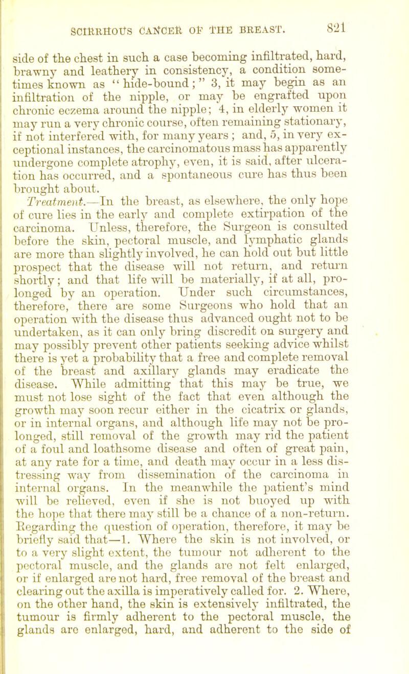 side of the cliest in such a case becoming infiltrated, hard, brawnj^ and leathery in consistency, a condition some- times known as hide-bound; 3, it may begin as an infiltration of the nipple, or may be engrafted upon chronic eczema around the nipple; 4, in elderly women it may run a very chronic course, often remaining stationary, if not interfered with, for many years ; and, o, in very ex- ceptional instances, the carcinomatous mass has apparently undergone complete ati-ophy, even, it is said, after ulcera- tion has occurred, and a spontaneous ciu-e has thus been brought about. Treatment.—In the breast, as elsewhere, the only hope of cure lies in the early and complete extirpation of the carcinoma. Unless, therefore, the Surgeon is consulted before the skin, pectoral muscle, and lymphatic glands are more than slightly involved, he can hold out but little prospect that the disease will not return, and retui-n shortly; and that life will be materially, if at all, pro- longed by an operation. Under such circumstances, therefore, there are some Surgeons who hold that an operation with the disease thus advanced ought not to be undertaken, as it can only bring discredit on sru-gery and may possibly prevent other patients seeking advice whilst there is yet a probability that a free and complete removal of the breast and axillary glands may eradicate the disease. While admitting that this may be true, we must not lose sight of the fact that even although the growth may soon recur either in the cicatrix or glands, or in internal organs, and although life may not be pro- longed, still removal of the growth may rid the jjatient of a foul and loathsome disease and often of great pain, at any rate for a time, and death may occur in a less dis- tressing way from dissemination of the carcinoma in internal organs. In the meanwhile the patient's mind will be relieved, even if she is not buoyed up with the hope that there may still be a chance of a non-return. Regarding the question of operation, therefore, it may be briefly said that—1. Where the skin is not involved, or to a very slight extent, the tumour not adlierent to the pectoral muscle, and the glands are not felt enlarged, or if enlarged are not hard, free removal of the breast and clearing out the axilla is imperatively called for. 2. Where, on the other hand, the skin is extensively infiltrated, the tumour is firmly adhei'ont to the pectoral muscle, the glands are enlarged, hard, and adherent to the side of