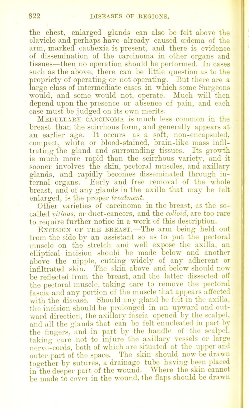the chest, enlarged glands can also be felt above the clavicle and perhaps have already caused oedema of the arm, marked cachexia is present, and there is evidence of dissemination of the carcinoma in other organs and tissues—then no operation should be performed. In cases such as the above, there can be little question as to the propriety of operating or not operating. But there are a large class of intermediate cases in ■which some Surgeons would, and some would not, operate. Much will then depend upon the jKCsence or absence of pain, and each case must be judged on its own merits. Medullary cakcixoma is much less common in the breast than the scirrhous fonn, and generallj appears at an earlier age. It occurs as a soft, non-encapsuled, compact, white or blood-stained, brain-like mass infil- trating the gland and surrounding tissues. Its growth is much more rapid than the scirrhous variety, and it sooner involves the skin, pectoral muscles, and axillaiy glands, and rapidly becomes disseminated through in- ternal organs. Early and free removal of the whole breast, and of any glands in the axilla that may be felt enlarged, is the proj^er treatment. Other varieties of carcinoma in the breast, as the so- called villous, or duct-cancers, and the cvUoid, are too rare to require fui'ther notice in a work of this description. Excision oe the breast.—The arm being held out from the side by an assistant so as to put the pectoral muscle on the stretch and well expose the axilla, an elliiDtical iucision should be made below and another above the nipple, cutting widely of any adherent or infiltrated skin. The skin above and below should now be reflected from the breast, and the latter dissected off the pectoral muscle, taking care to remove the pectoral fascia and any portion of the muscle that a]i]iears affcclcd with the disease. Should any gland be felt in the axilla, the incision .should be ]n-olonged in an upward and out- ward direction, the axillary fascia opened by the scal]iol, and all the glands that can be felt enucleated in part by the lingers, and in part by the handle of the scalpel, taking care not to injure the axillary vessels or large nerve-cords, both of which arc situated at the \i])per and outer part of thi; space. The skin should now be drawn t(jgother bv sutures, a drainage tube having been placed in the deeper part of the wound. Where the skin cannot be made to cover in the -^-ound, the flaps should be drawn