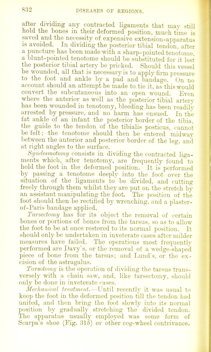 after dividing any contracted ligaments that may still hold the bones in their deformed position, much time Ls saved and the necessity of expensive extension-apparatus is avoided. In dividing the posterior tibial tendon, after a puncture has been made with a sharp-pointed tenotome, a blunt-pointed tenotome should be substituted for it lest the posterior tibial artery be pricked. Should this vessel be wounded, all that is necessary is to apply firm pressiu'e to the foot and ankle by a pad and bandage. On no account should an attempt be made to tie it, as this would convert the subcutaneous into an open wound. Even where the anterior as well as the posterior tibial artery has been wounded in tenotomy, bleeding has been readilv arrested by pressure, and no harm has ensued. In the fat ankle of an infant the posterior border of the tibia, the guide to the tendon of the tibialis posticus, cannot be felt; the tenotome should then be entered midwav lietween the anterior and posterior border of the le, anil at right angles to the surface. Byndesmotomy consists in dividing the contracted liga- ments which, after tenotomy, are frequently found to hold the foot in the deformed position. It is performed by passing a tenotome deeply into the foot over the situation of the ligaments to be divided, and cutting freely through them whilst they are put on the stretch by an assistant manipulating the foot. The position of the foot should then be rectified by wrenching, and a plaster- of-Paris bandage applied. Tarsedomy has for its object the removal of certain bones or portions of bones from the tarsus, so as to allow the foot to be at once restored to its normal position. It should only be undertaken in inveterate cases after milder measures have failed. The oijerations most frequently performed are Davy's, or the removal of a wedge-shaped piece of bone from the tarsus; and Lund's, or the ex- cision of the astragalus. T<irs(jt(riny is the operation of dividing the tarsus trans- versely with a chain saw, and. like tarsectoniy. sliould only be done in inveterate cases. MecJianivAtL irmtmcnt.—Until recently it was usual to keep the foot in the deformed position till the tendon li.ad united, and then bring the foot slowly into its normal position by gradtuiUy stretching the divided tendon. The apjiaratus usually employed was some form of Scarpa's shoe (Fig. 315) or other cog-wheel contrivance.