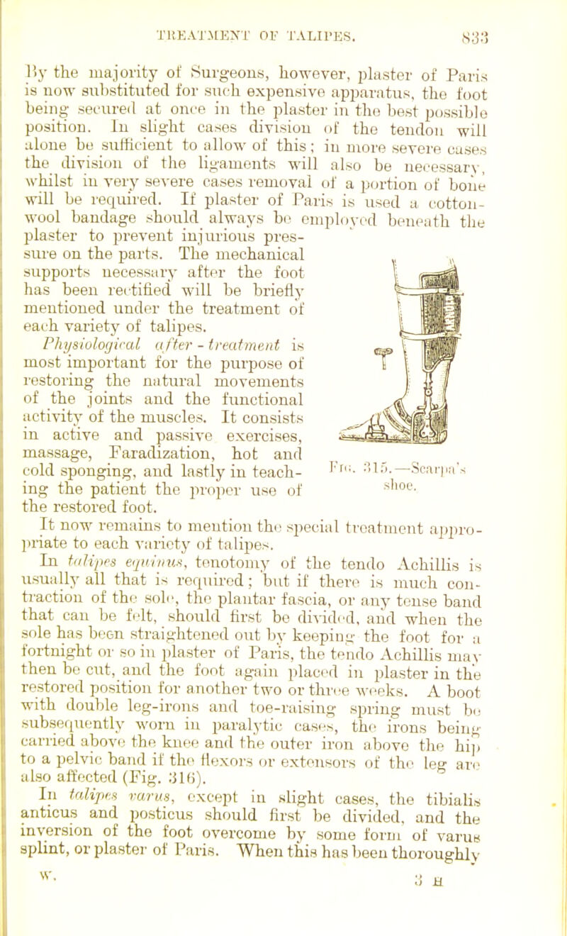 y,y the majority of Surgeons, however, plaster of Paris is now suhstitutecl for such exjjensive apjjaratus. the foot being secured at once in the plaster in the best possible position. In slight cases division of the tendon will alone be sufficient to allow of this; in more severe cases the division of the ligaments will also be neeessarv, whilst in verj' severe cases I'emoval of a portion of bone will be rec[uired. If plaster of Paris is used a cotton- wool bandage should always be employed beneath the plaster to prevent injurious pres- siu'e on the parts. The mechanical supports necessary after the foot has been rectified will be briefly mentioned under the treatment of each varietj^ of talipes. Physiological a fter - treatment is most important for the purpose of restoiing the natural movements of the joints and the functional activity of the muscles. It consists in active and passive exercises, massage, Faradization, hot and cold sponging, and lastly in teach- ing the patient the jn'oper use of the restored foot. It now remains to mention the special treatment appro- priate to each variety of talipes. In talipes eqa/iiius, tenotomy of the tendo Achillis is usually all that is rer^uirod; but if there is much con- ti'action of the sole, the plantar fascia, or any tense band that can be felt, should first be divided, and when the sole has been straightened out by keepiim- the foot for a fortnight or so in plaster of Paris, the tp'ndo Achillis may then be cut, and the font again placed in plaster in the restored position for another two or three weeks. A boot with double leg-irons and toe-raising spring must be subsequently worn in paralytic cases, the irons being cariied above the kneo and the outer iron above the hi]) to a pelvic band if tho Hexnrs or extensors of thi' let? ar(^ also affected (Fig. ;jl(i). In talipes varus, except in slight cases, the tibialis anticus and posticus should first be divided, and the inversion of the foot overcome by some foi'm of varus splint, or plaster of Paris. When this has been thoroughly