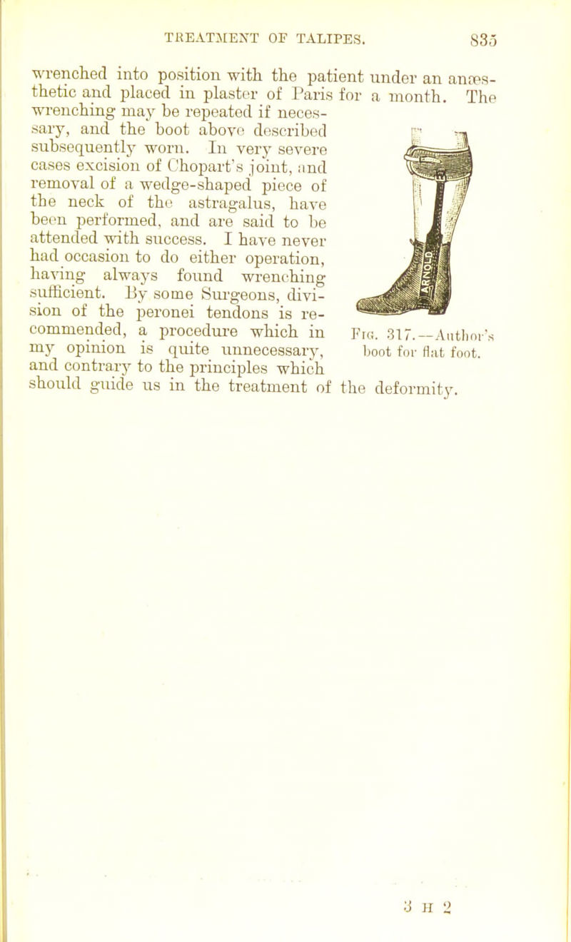 wrenched into position with the patient under an anfPS- thetic and placed in plaster of Paris for a month. The wrenching may be repeated if neces- sary, and the boot above described subsequently worn. In very severe cases excision of Chopart's joint, imd removal of a wedge-shaped piece of the neck of the astragalus, have been performed, and are said to be attended with success. I have never had occasion to do either operation, having always found wrenching sufficient. By some Sui-geons, divi- sion of the peronei tendons is re- commended, a procedure which in Frc. 317.—Aiitlim's my opinion is quite unnecessary, boot for Hut foot, and contrary to the principles which should guide us in the treatment of the deformity. ;j H 2