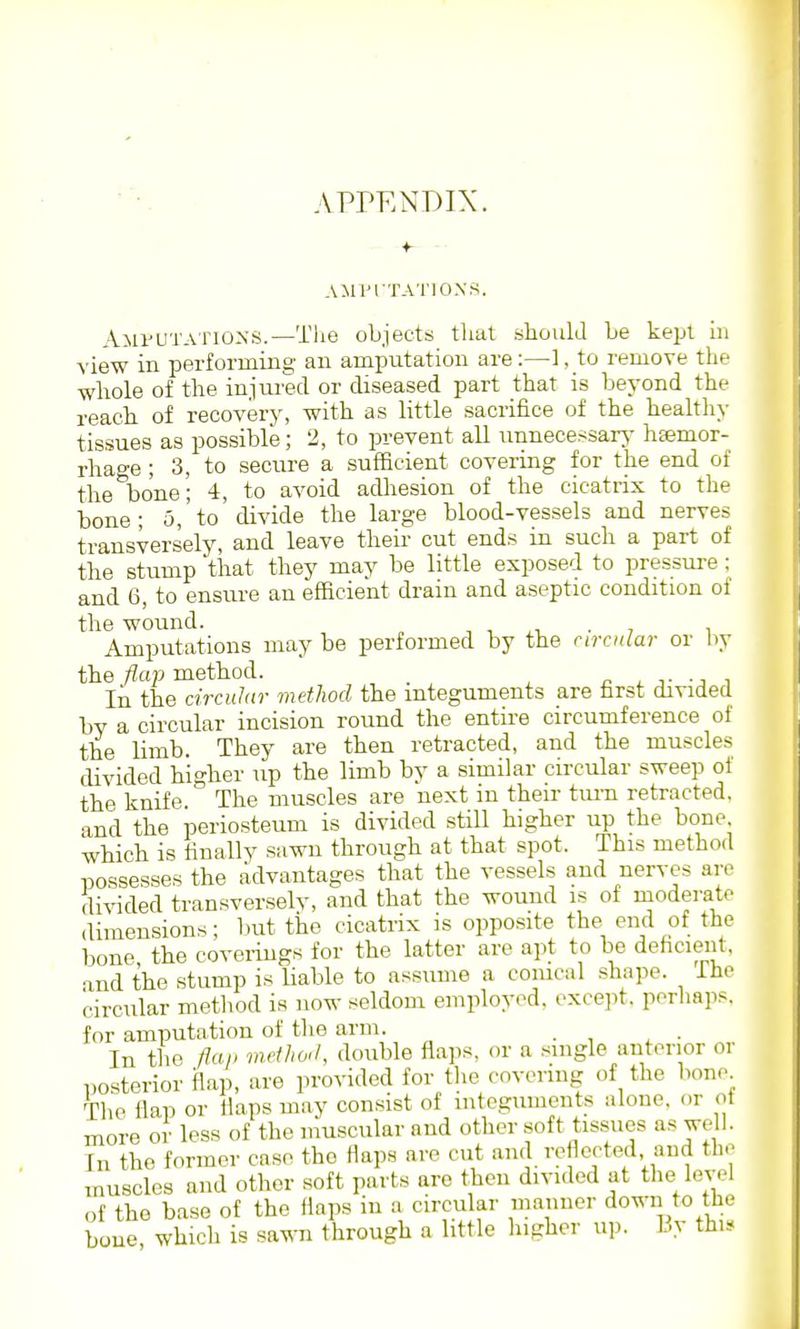 APrENDIX. AMriTATIOXS. Aiii'UTAriONS.—Tlie objects that should be kejjt hi view in performing an amputation are:—1, to remove the whole of the injured or diseased part that is beyond the reach of recovery, with as little sacrifice of the healtliy tissues as possible; 2, to prevent all unnecessarj' h^mor- rhao-e; 3, to secure a sufficient covering for the end of the bone; 4, to avoid adhesion of the cicatrix to the bone ; 5, to divide the large blood-vessels and nerves transversely, and leave their cut ends iu such a part of the stump 'that they may be little exposed to pressure ; and 6, to ensure an efficient drain and aseptic condition of the wound. , , . , i Amputations may be performed by the nrcnlar or liy the flap method. ^ ■,• i In the circuliir method the integuments are farst divided by a circular incision round the entire circumference of the limb. They are then retracted, and the muscles divided higher up the limb by a similar circular sweep of the knife The muscles are next in their turn retracted, and the periosteum is divided still higher up the bone which is finally sawn through at that spot. This method possesses the advantages that the vessels and nerves are divided transverselv, and that the wound is of moderate dimensions; but the cicatrix is opposite the end of the bone the coverings for the latter are ay.t to be dehcient. and the stump is Uable to assume a conical shape, ihe circular method is now seldom employed, except, perhaps, for amputation of the arm. - , ^ • In the flap method, double flaps, or a single anterior or posterior flap, are provided for the covering of the bone Tlie flap or flaps may consist of integuments alone, or ot more or less of the inuscular aud other soft tissues as well. In the former case the flaps are cut and reflected and the muscles and other soft parts arc then divided at the level of the base of the flaps iu a circular maimer down to the bone, which is sawn through a little higher up. By thi.