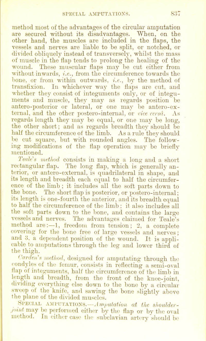 method most of the advantages of the cii'cular amputation are secured without its disadvantages. When, on the other hand, the muscles are included in the flaps, the vessels and nerves are liable to be split, or notched, or divided obliquely instead of transversely, whilst the mass of muscle in the flaj) tends to prolong the healing of the woimd. These muscular flaps may be cut either from without inwards, i.e., from the circumference towards the bone, or from within outwards, i.e., by the method of transfixion. In whichever way the flaps are cut, and whether they consist of integirments only, or of integu- ments and muscle, they may as I'egards position be antero-posterior or lateral, or one may be antero-ex- ternal, and the other postero-internal, or oice rersd. An regards length they may be equal, or one may be long, the other short; and as regards breadth they should be half the circumference of the limb. As a rule they should be cut square, but with rounded angles. The follow- ing modifications of the flap operation may be briefly mentioned. Teales nwtJiod consists in making a long and a short rectangular flap. The long flap, which is generally an- terior, or antero-external, is quadrilateral in shape, and its length and breadth each equal to half the circumfer- ence of the limb ; it includes all the soft parts down to the bone. The short flap is posterior, or postero-internal; its length is one-fourth the anterior, and its breadth equal to half the circumference of the limb; it also includes all the soft parts down to the bone, and contains the large vessels and nerves. The advantages claimed for Teale's method are:—1, freedom from tension; 2, a complete covering for the bone free of large vessels and nerves; and 3, a dependent position of the wound. It is appli- cable to amputations through the leg and lower third of the thigh. ('ardeii'.i method, designed for amputating through the condyles of th(j femur, consists in reflecting a semi-oval flap of inte.ii'uments, half the circumference of thi^ limb in length and breadth, from the front of the knee-joint, dividing everything else down to the bone by a circular sweep of the knife, and sawing the bone slightly above the plane of the divided muscles. Sl'ECIAL XSWWVATWNS.—Am/mkdioii at the shoulder- may bo performed eifhcr by the flap or by the oval method. In cither case the subclavian artery slifiuld be