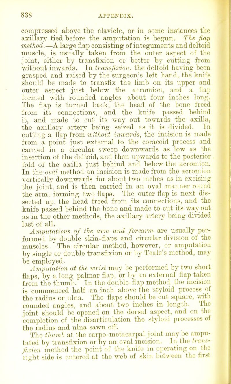 compressed above the clavicle, or iii some instances the axillary tied before the amputation is begun. The flap method.—A large flap consisting of integuments and deltoid muscle, is usually taken from the outer aspect of the joint, either by transfixion or better by cutting from without inwards. In transfixion, the deltoid hawmg been grasped and raised by the surgeon's left hand, the knife should be made to transfix the limb on its upper and outer aspect just below the acromion, and a flap formed with rounded angles about foiu' inches long. The flap is turned back, the head of the bone freed from its connections, and the knife passed behind it, and made to cut its way out towards the axilla, the axillary artery being seized as it is divided. In cutting a flap from v:itliout iniuards, the incision is made from a point just external to the coracoid process and carried in a circular sweep do'miwards as low as the insertion of the deltoidj and then upwards to the posterior fold of the axilla just behind and below the acromion. In the oval method an incision is made from the acromion vertically downwards for about two inches as in excising the joint, and is then carried in an oval manner round the arm, forming two flaps. The outer flap is next dis- sected up, the head freed from its connections, and the knife passed behind the bone and made to cut its way out as in the other methods, the axillary artery being divided last of all. Amputations of the arm and forearm are usually per- formed by double skin-flaps and circular division of the muscles. The circular method, however, or ampTitation by single or double transfixion or l)y Teale's metliod, may be employed. Amputation at the wrist may be performed by two short flaps, by a long palmar flap, or by an external flap tiiken from the thumb. In the double-flap method the incision is commenced half an inch above the styloid process of the radius or ulna. The flaps should be cut square, with rounded angles, and about two inches in length. The joint shoiild be opened on the dorsal aspect, and on the completion of the disarticulation the styloid jirocesscs of the radius and ulna sawn olf. The thnmh at the carpo-metacarpal joint maybe ampu- tated by transfixion or by an oval incision. In Iho trans- fixion method the pointof the knife in o]icrating on the right side is entered at the web of skin between the first