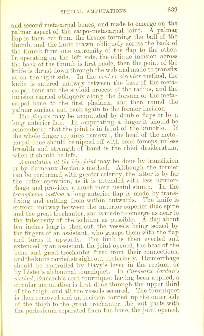 and second metacarpal bones, and made to emerge on the palmar aspect of the carpo-metacarpal joint. A palmar flap is then cut from the tissues forming the ball of the thumb, and the knife drawn obliquely across the back of the thiunb from one extremity of the flap to the other. In operating on the left side, the oblique incision across the back of the thumb is first made, then the point of the knife is thrust down through the web and made to transfix as on the right side. In the oval or circular method, the knife is entered midway between the base of the meta- carpal bone and the styloid process of the radius, and the incision carried obliquely along the dorsum of the meta- carpal bone to the first phalanx, and then round the palmar sru'face and back again to the former incision. The fingers may be amputated by double flaps or by a long anterior flap. In amputating a finger it should be remembered that the joint is in front of the knuckle. If the whole finger requires removal, the head of the meta- carpal bone should be nipped oft with bone forceps, unless breadth and strength of hand is the chief desideratum, when it should be left. Amputation at the hip-joint may be done by transfixion or by Furneaux Jordan's method. Althoirgh the former can be performed with greater celerity, the latter is by far the better operation, as it is attended with less hremor- ihage and provides a much more useful stump. In the transfixion method a long anterior flap is made by trans- fixing and cutting from within outwards. _ The_ knife is entered midway between the anterior superior iliac spine and the great trochanter, and is made to emerge as near to the tuberosity of the ischium as possible. A flap about ten inches long is then cut, the vessels being seized by the fingers of an assistant, who grasps them with the flap and turns it upwards. The limb is then everted and extended by an assistant, the joint opened, the head of the bone and gi-eat trochanter freed from their connections, andtheknifecarriedstraightout posteriorly. Haemorrhage should be controlled by Davy's lever in the rectum, or by Lister's al)dominal toru'niquet. In Furneaux Jordan's method, ]']smarch's cord tourniquet having been applied, a circular amputation is first done through the rrppcr third of the thigh, and all the vessels secured. The totu-niquet is then removed and an incision curried up the outer side of the thigh to the great trochanter, the soft parts with the periosteum separated from the bono, the joint opened.
