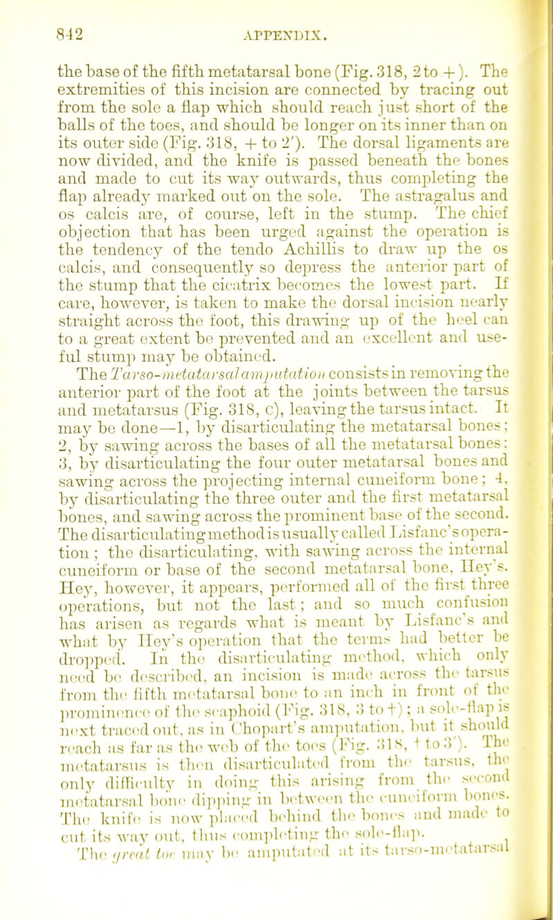 the base of the fifth metatarsal bone (Fig. 318, 2 to 4-). The extremities of this incision are connected by tracing out from the sole a flap which should reach just short of the balls of the toes, and should be longer on its inner than on its outer side (Fig. 318, + to 2'). The dorsal ligaments are now divided, and the knife is passed beneath the bones and made to cut its way outwards, thus completing the flap already marked out on the sole. The astragalus and OS calcis are, of course, left in the stump. The chief objection that has been urged against the operation is the tendency of the tendo Achillis to draw up the os calcis, and consequently so depress the anterior part of the stump that the cicatrix becomes the lowest part. If care, however, is taken to make the dorsal incision nearly straight across the foot, this drawing up of the heel can to a great extent be prevented and an excellent and use- ful stump may be obtained. The Tarso-'inetatar&cdamputatioii consistsin removing the anterior part of the foot at the j oints between the tarsus and metatarsus (Fig. 318, c), leaving the tarsus intact. It may bo done—1, by disarticulating the metatarsal bones; 2, by sawing across the bases of all the metatarsal bones: 3, by disarticulating the four outer metatarsal bones and sawing across the projecting internal cuneiform bone ; 4, by disarticulating the three outer and the first metatarsal bones, and sawing across the prominent base of the second. The disarticulating method is usually called Fisf anc's opera- tion ; the disarticulating, with sawing across the internal cuneiform or base of the second metatarsal bone. Iley s. Hey, however, it appears, performed all of the first three operations, but not the last; and so much confusion has arisen as regards what is meant by Lisfanc's and what by Iley's operation that the terms had better be dropped. In the disarticulating nn'thod. which only need bi' described, an incision is made across the tarsus from thr lifth metatarsal bone to an inch in front of the prominrnee of the scaphoid (Fig. 318, 3 to f); a sole-flap is ncKt traced out, as in Chopart's am]iutation, but it .should reach as far .as th.' web of the toes (Fig. 318, t to 3'). The metatarsus is then disarticulated from the tarsus, the only dilfieulty in doing this arising from the second metatarsal bo'm^ di])i)ing in betwiM'u the cuneiform bones. Th(^ knife is now pliiced behind the bones and made to cut its way out, llnis completing the .sole-flap. Tlie iirvt'tt in, niiiy be amputated at its tarsn-metatar.sal