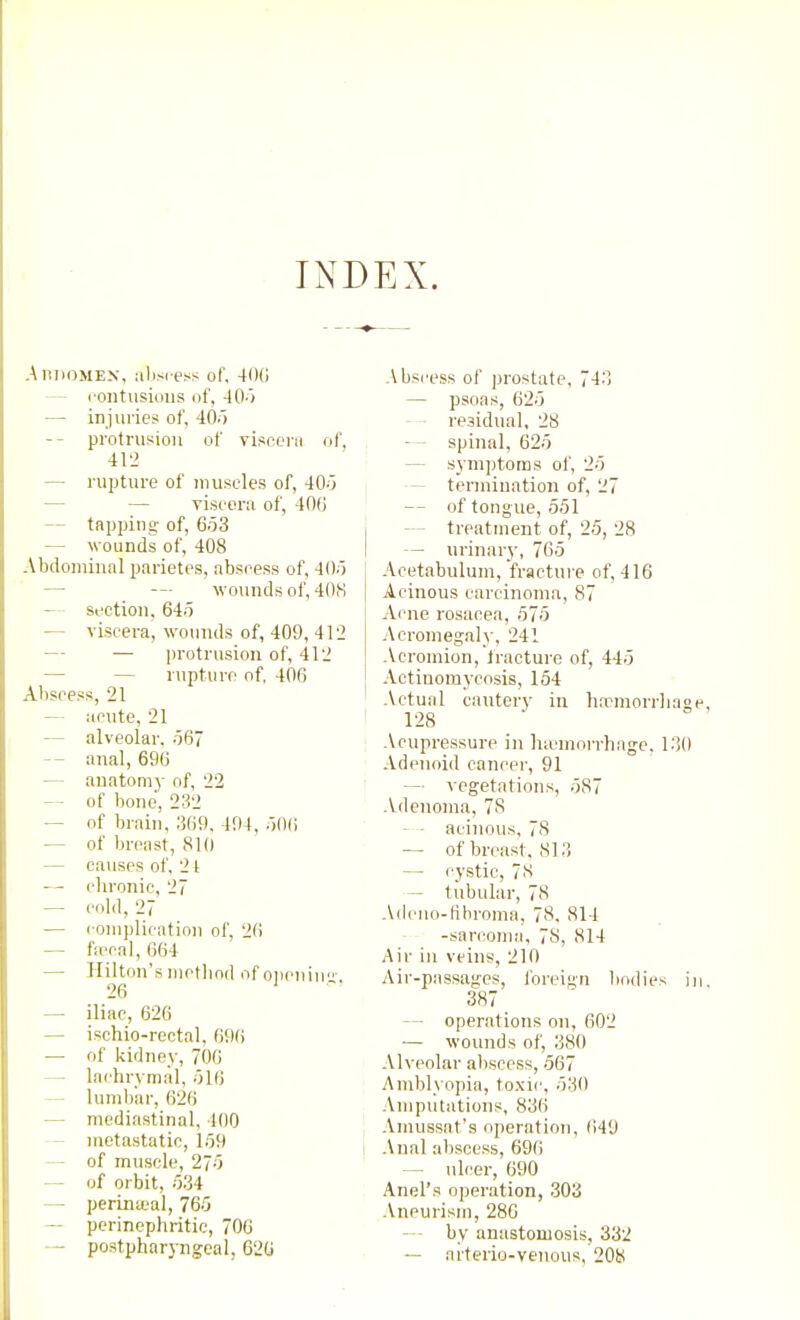 INDEX. AniiOMEx, ;ilisi-ess of. 400 — rontusiims of, 40-) — injuries of, 40.) -- protrusion of visr-cni of, 412 — rupture of muscles of, 405 — — viscern of, 400 — tapping- of, 6.53 — wounds of, 408 Abdominal parietes, absress of, 4()o — — wounds of, 408 — section, 64o — yiscera, wounds of, 409, 412 — — protrusion of, 412 — — rupture of, 406 Abscess, 21 — iicute, 21 — alveolar. .567 — anal, 696 — anatomy of, 22 — of bone, 232 — of brain, 1509, 494, .)00 — of breast, 810 — causes of, 24 — chronic, 27 — cold, 27 — complication of, 20 — ficcal, 604 — Hilton's motliod of oiicniu 20 — iliac, 620 — ischio-rcctal, 09() — of kidney, 700 — lachrymal, olO — lumbar, 620 — mediastinal, 400 — nietastatic, 1.59 — of muscle, 27;5 — of orbit, o'ii — perineal, 76.5 — perinephritic, 700 — postpharyngeal, 626 Abscess of prostate, 7-1^') — psoas, 620 residual, 28 — - spinal, 62.5 — symptoms of, 2.5 — termiuation of, 27 — of tongue, .5.51 treatment of, 2.5, 28 — urinary, 76.5 Acetabulum, fracture of, 416 Acinous carcinoma, 87 Acne rosacea, 57.5 Acromegah', 241 Acromion, Iracturo of, 445 Actinomycosis, 154 .Vctual cautery in hwmorrhaop 128 Acupressure in ha'morrhage. 1:10 Adenoid cancer, 91 — vegetations, 587 Adenoma, 78 — - acinous. 78 — of breast. 81 ;i — cystic, 78 — tubular, 78 Adeuo-tihroma, 78, 814 -sarcoma, 78, 814 Air ill veins, 210 Air-passages, foreign liodies in 387 — operations on, 602 — wounds of, 380 Alveolar aliscess, .567 Amblyopia, to.xic, 530 Amputations, 836 Amussat's operation, 649 i Anal abscess, 696 — ulcer, 690 Anel's operation, .303 Aneurism, 286 — by anastoniosis, 332 — arterio-veiious, 208