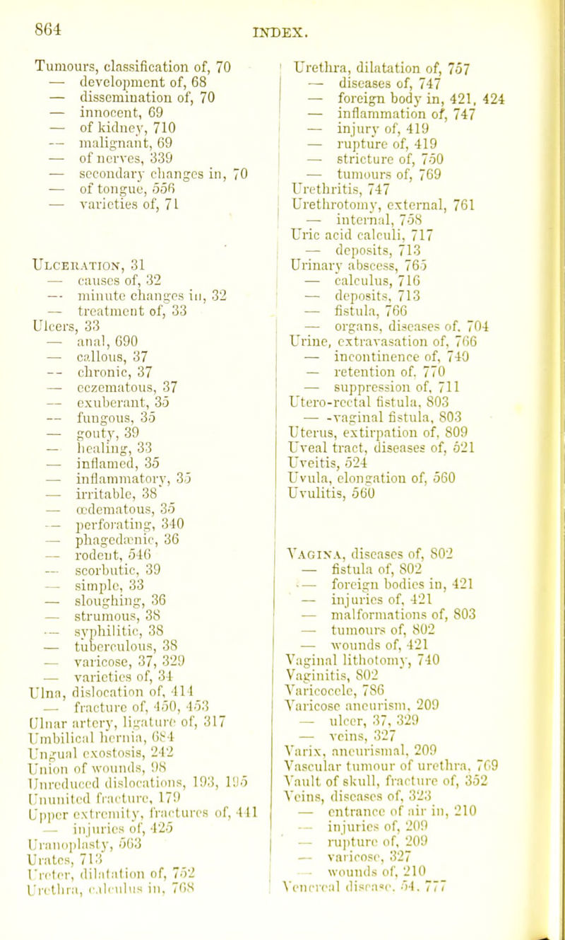 Tumours, classification of, 70 — development of, 68 — dissemination of, 70 — innocent, 69 — of kidney, 710 — malignant, 69 — of nerves, 339 — secondary changes in, 70 — of tongue, 556 — varieties of, 71 Ulceration, 31 — causes of, 32 — minute ciiangcs in, 32 — treatment of, 33 Ulcers, 33 — ana!, 690 — callous, 37 -- chronic, 37 — cczematous, 37 — exuherant, 35 — fungous, 35 — gouty, 39 — liealing, 33 — inflamed, 35 — inflammatory, 35 — irritable, 38 — ocderaatous, 35 — perforating, 340 — phagedirnic, 36 — rodent, 546 — scorhutic, 39 — simple, 33 — sloughing, 36 — strumous, 38 •— syphilitic, 38 — tuberculous, 38 — varicose, 37, 329 — varieties of, 34 Ulna, dislocation of, 414 — fracture of, 450, 453 Ulnar arfcry, ligature of, 317 Umbilical hernia, (if-4 Ungual exostosis, 242 Union of wounds, !)S llnredui'cd dislocations, 193, 1!)5 Knunitcd fiact\n-e, 179 Upjicr extremity, fractures of, 441 —. in jin-ies of, 425 ri-anoplasty, 563 Urates, 7I'i Ureter, dilalalion of, 752 Uretliia, calculus in, 76S ' Urethra, dilatation of, 757 I — diseases of, 747 — foreign body in, 421, 424 I •— inflammation of, 747 j — injury of, 419 I — rupture of, 419 — stricture of, 750 — tumours of, 769 Urethritis, 747 j Urethrotomy, external, 761 } — internal, 758 Uric acid calculi, 717 j — deposits, 713 I Urinary abscess, 765 j — calculus, 710 I — deposits, 713 — fistula, 766 — organs, diseases of. 704 Urine, extravasation of, 766 — incontinence of, 740 — retention of. 770 — suppression of, 711 Utero-rectal fistula, 803 vaginal fistula, 803 Uterus, extirpation of, 809 Uveal tract, diseases of, 621 Uveitis, 524 Uvula, elongation of, 560 Uvulitis, 560 Vagina, diseases of, 802 — fistula of, 802 _ — foreign bodies in, 421 — injuries of, 421 — malform.itions of, 803 — tumours of, 802 — wo>inds of, 421 Vaginal litliotomy, 740 Vaginitis, 802 Varicocele, 786 Varicose aneurism, 209 — ulcer, 37, 329 — veins, 327 Varix, anon'ismal, 209 Vascular tumour of urethra, 769 Vault of skull, fracture of, 352 Veins, diseases of, 323 — entrance of air in, 210 injuries of, 2(19 — ru])ture of, 209 — varicose, 327 wounds of, 210 Venereal disca«e. 54. 777