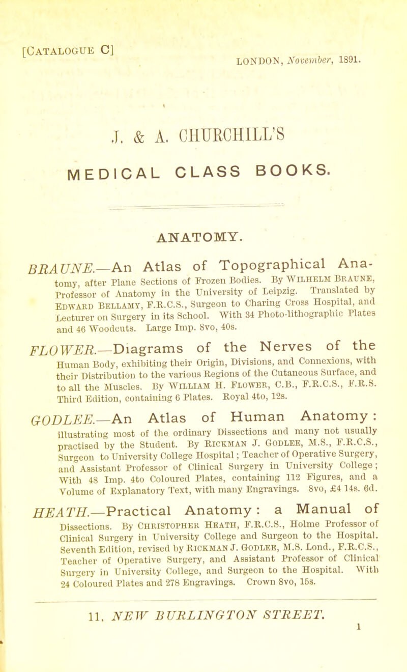 [Catalogue C] LONDON, Nooember, 1891. J. & A. CHURCHILL'S MEDICAL CLASS BOOKS. ANATOMY. BRAUNE.—An Atlas of Topographical Ana- tomy, after Plane Sections of Frozen BoiUes. By AVilhelm Braunb, Professor of Anatomy in tlie University of Leipzig. Translated by Edward Bellamy, F.R.C.S., Sui'geon to Cliaring Cross Hospital, and Lecturer on Surgery in its Scliool. Witli 34 Plioto-litliograpliic Plates and 46 Woodcuts. Large Imp. 8vo, 40s. FZOTFi^i?.—Diagrams of the Nerves of the Human Body, exhibiting their Origin, Divisions, and Comiexious, with their Distribution to the various Regions of the Cutaneous Surface, and to all the Muscles. By WiLLLAM H. FLOWER, C.B., F.K.C.S., F.R.S. Third Edition, containing 6 Plates. Koyal 4to, 12s. GODLJEE.—An Atlas of Human Anatomy : Ulustrating most of the ordmary Dissections and many not usually practised by the Student. By Rickman J. Godlee, M.S., F.R.C.S., Surgeon to University College Hospital; Teacher of Operative Surgery, and Assistant Professor of Clinical Surgery in University College; With 48 Imp. 4to Coloured Plates, containing 112 Figures, and a Volume of Explanatory Text, with many Engravings. 8vo, £4 14s. 6d. HEATH.—Practical Anatomy: a Manual of Dissections. By Christopher Heath, F.R.C.S., Holme Professor of Clinical Surgery in University College and Surgeon to the Hospital. Seventh Edition, revised by Rickman J. GODLEE, M.S. Lond., F.R.C.S., Teacher of Operative Surgery, and Assistant Professor of Clinical Surgery in University College, and Surgeon to the Hospital. With 24 Coloured Plates and 278 Engravings. Crown 8vo, 15s. 11. NEW BURLINGTON STREET.