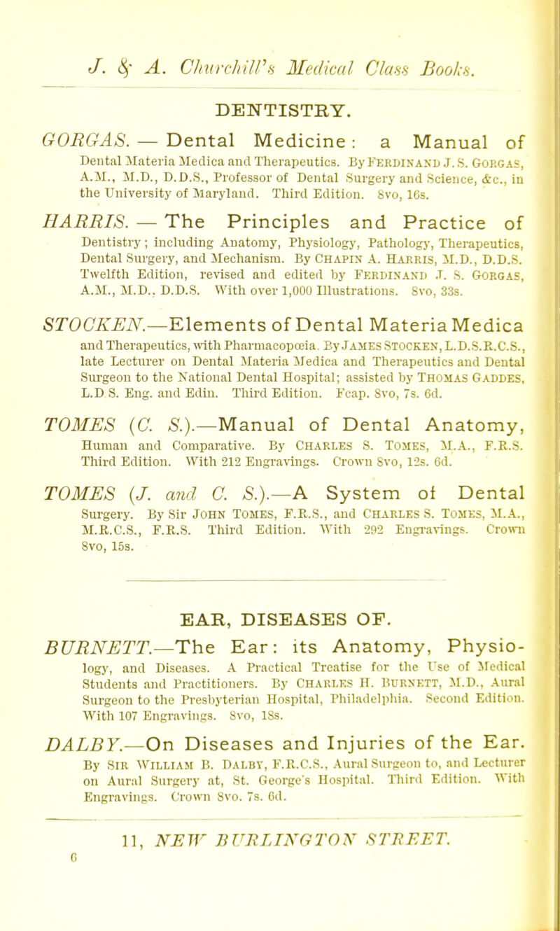 DENTISTRY. GORGAS. — Dental Medicine: a Manual of Dental Materia Medioa and Therapeutics. By Kerwnand J. S. Gorgas, A.M., M.D., D.D.S., Professor of Dental Surgery and Science, &c., in the University of Maryland. Tliird Edition. Svo, 16s. HARRIS. — The Principles and Practice of Dentistry ; including Anatomy, Physiology, Pathology, Therapeutics, Dental Surgery, and Mechanism. By Chapin A. Harris, M.D., D.D.S. Twelfth Edition, revised and edited by Ferdinand .T. s. Gorgas, A.M., M.D., D.D.S. With over 1,000 Illustrations. Svo, 33s. SrO(7A'^iV^,—Elements of Dental Materia Medica and Therapeutics, with Pharmacopoiia, By James Stocken, L.D..S.Pl.C.S., late Lecturer on Dental ilateria iledica and Therapeutics and Dental Sui'geon to the National Dental Hospital; assisted by Thomas Gaddes, L.D S. Eng. and Edin. Third Edition. Feap. Svo, 7s. 6d. TOMES {C. Manual of Dental Anatomy, Human and Comparative. By Charles S. Tomes, M.A., F.R.S. Third Edition. With 212 Engra\Tiigs. Crown Svo, 12s. 6d. TOMES (J. and C. S.).—A System oi Dental Surgery. By Sir John Tomes, F.R.S., and Charles S. Tomes, il.A., M.il.C.S., F.R.S. Third Edition. With 292 Engi-a^ings. C^o^vn Svo, 15s. EAR, DISEASES OF. BURNETT.—The Ear: its Anatomy, Physio- logy, and Diseases. A Practical Treatise for tlic Use of Medical Students and Practitioners. By CHARLES H. BURNETT, M.D., Aural Surgeon to the Presbyterian Hospital, Pliiladclphia. Second Edition. With 107 Engravings. Svo, ISs. DALEY.—On Diseases and Injuries of the Ear. By Sir William B. Dalbv, F.K.C.S., Aural Surgeon to, and Lecturer on Aural Surgery at, St. George's Hospital. Third Edition. With Engravings. Cro>vn Svo. 7s. 6d. 11, NHW BURLINGTON STREET. 0