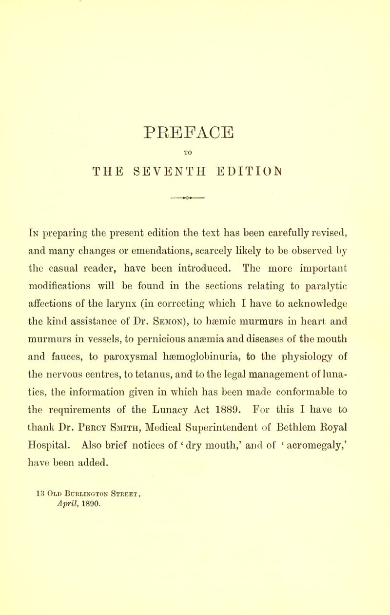 PREFACE TO In preparing the present edition the text has been carefully revised, and many changes or emendations, scarcely likely to be observed by the casual reader, have been introduced. The more important modifications will be found in the sections relating to paralytic affections of the larynx (in correcting which I have to acknowledge the kind assistance of Dr. Semon), to hsemic murmurs in heart and murmurs in vessels, to pernicious anaemia and diseases of the mouth and fauces, to paroxysmal hsemoglobinuria, to the physiology of the nervous centres, to tetanus, and to the legal management of luna- tics, the information given in which has been made conformable to the requirements of the Lunacy Act 1889. For this I have to thank Dr. Percy Smith, Medical Superintendent of Bethlem Royal Hospital. Also brief notices of ' dry mouth,' and of ' acromegaly,' have been added. 13 Old Burlington Street, April, 1890.