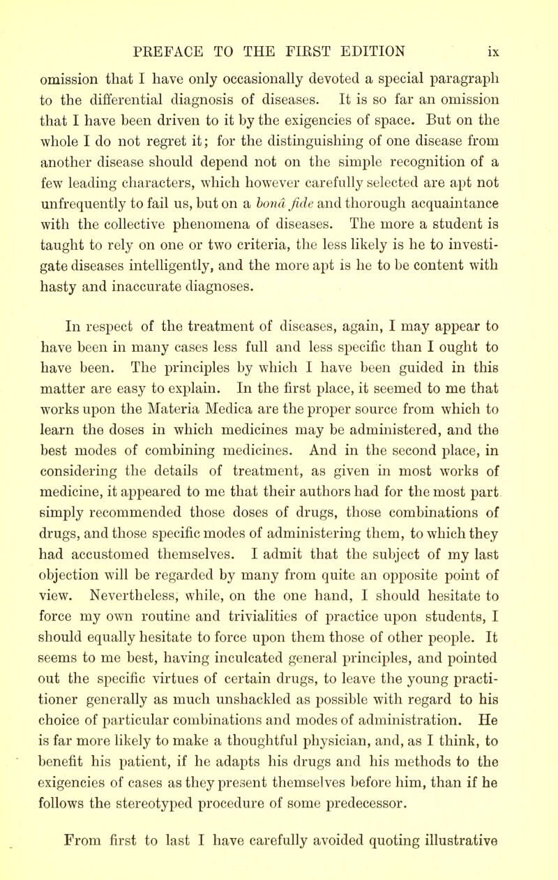 omission that I have only occasionally devoted a special paragraph to the differential diagnosis of diseases. It is so far an omission that I have been driven to it by the exigencies of space. But on the whole I do not regret it; for the distinguishing of one disease from another disease should depend not on the simple recognition of a few leading characters, which however carefully selected are apt not unfrequently to fail us, but on a bond fide and thorough acquaintance with the collective phenomena of diseases. The more a student is taught to rely on one or two criteria, the less likely is he to investi- gate diseases intelligently, and the more apt is he to be content with hasty and inaccurate diagnoses. In respect of the treatment of diseases, again, I may appear to have been in many cases less full and less specific than I ought to have been. The principles by which I have been guided in this matter are easy to explain. In the first place, it seemed to me that works upon the Materia Medica are the proper source from which to learn the doses in which medicines may be administered, and the best modes of combining medicines. And in the second place, in considering the details of treatment, as given in most works of medicine, it appeared to me that their authors had for the most part simply recommended those doses of drugs, those combinations of drugs, and those sjDecific modes of administering them, to which they had accustomed themselves. I admit that the subject of my last objection will be regarded by many from quite an opposite point of view. Nevertheless, while, on the one hand, I should hesitate to force my own routine and trivialities of practice upon students, I should equally hesitate to force upon them those of other people. It seems to me best, having inculcated general principles, and pointed out the specific virtues of certain drugs, to leave the young practi- tioner generally as much unshackled as i^ossible with regard to his choice of particular combinations and modes of administration. He is far more likely to make a thoughtful physician, and, as I think, to benefit his patient, if he adapts his drugs and his methods to the exigencies of cases as they present themselves before him, than if he follows the stereotyped procedure of some predecessor. From first to last I have carefully avoided quoting illustrative