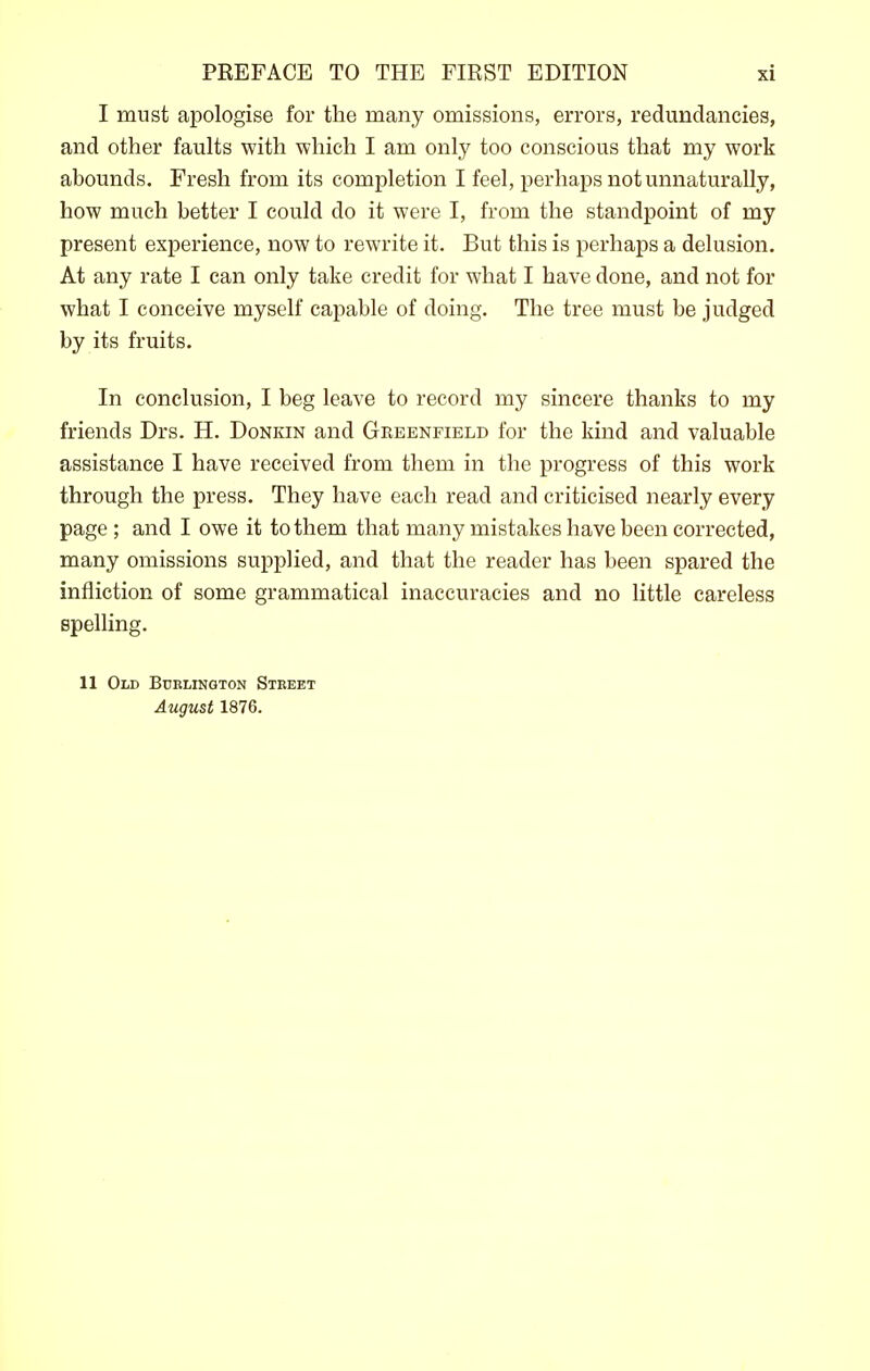 I must apologise for the many omissions, errors, redundancies, and other faults with which I am only too conscious that my work abounds. Fresh from its completion I feel, perhaps not unnaturally, how much better I could do it were I, from the standpoint of my present experience, now to rewrite it. But this is perhaps a delusion. At any rate I can only take credit for what I have done, and not for what I conceive myself capable of doing. The tree must be judged by its fruits. In conclusion, I beg leave to record my sincere thanks to my friends Drs. H. Donkin and Greenfield for the kind and valuable assistance I have received from them in the progress of this work through the press. They have each read and criticised nearly every page; and I owe it to them that many mistakes have been corrected, many omissions supplied, and that the reader has been spared the infliction of some grammatical inaccuracies and no little careless spelling. 11 Old Bcblington Street August 1876.