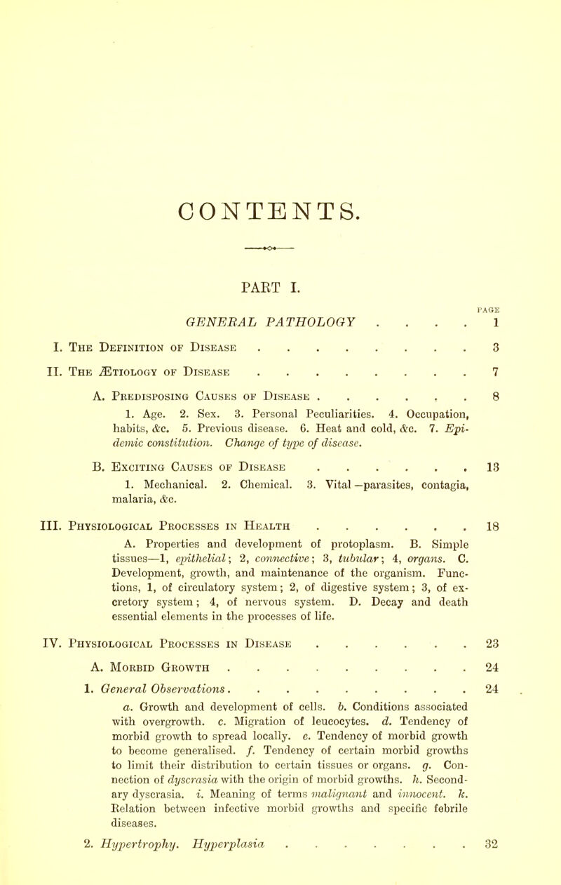 CONTENTS. PART I. KAGE GENERAL PATHOLOGY . . . . 1 I. The Definition of Disease 3 II. The ^Etiology of Disease 7 A. Predisposing Causes of Disease ...... 8 1. Age. 2. Sex. 3. Personal Peculiarities. 4. Occupation, habits, &c. 5. Previous disease. 6. Heat and cold, &c. 7. Epi- demic constitution. Change of type of disease. B. Exciting Causes of Disease 13 1. Mechanical. 2. Chemical. 3. Vital —parasites, contagia, malaria, &c. III. Physiological Processes in Health 18 A. Properties and development of protoplasm. B. Simple tissues—1, epithelial; 2, cojinective; 3, tubular; 4, organs. C. Development, growth, and maintenance of the organism. Func- tions, 1, of circulatory system; 2, of digestive system; 3, of ex- cretory system; 4, of nervous system. D. Decay and death essential elements in the processes of life. IV. Physiological Processes in Disease 23 A. Morbid Growth 24 1. Geyieral Observations 24 a. Growth and development of cells, b. Conditions associated with overgrowth, c. Migration of leucocytes, d. Tendency of morbid growth to spread locally, c. Tendency of morbid growth to become generalised. /. Tendency of certain morbid growths to limit their distribution to certain tissues or organs, g. Con- nection of dyscrasia with the origin of morbid growths, h. Second- ary dyscrasia. i. Meaning of terms malignant and innocent, k. Eelation between infective morbid growths and specific febrile diseases. 2. Hypertro2}hy. Hy])erplasia 32