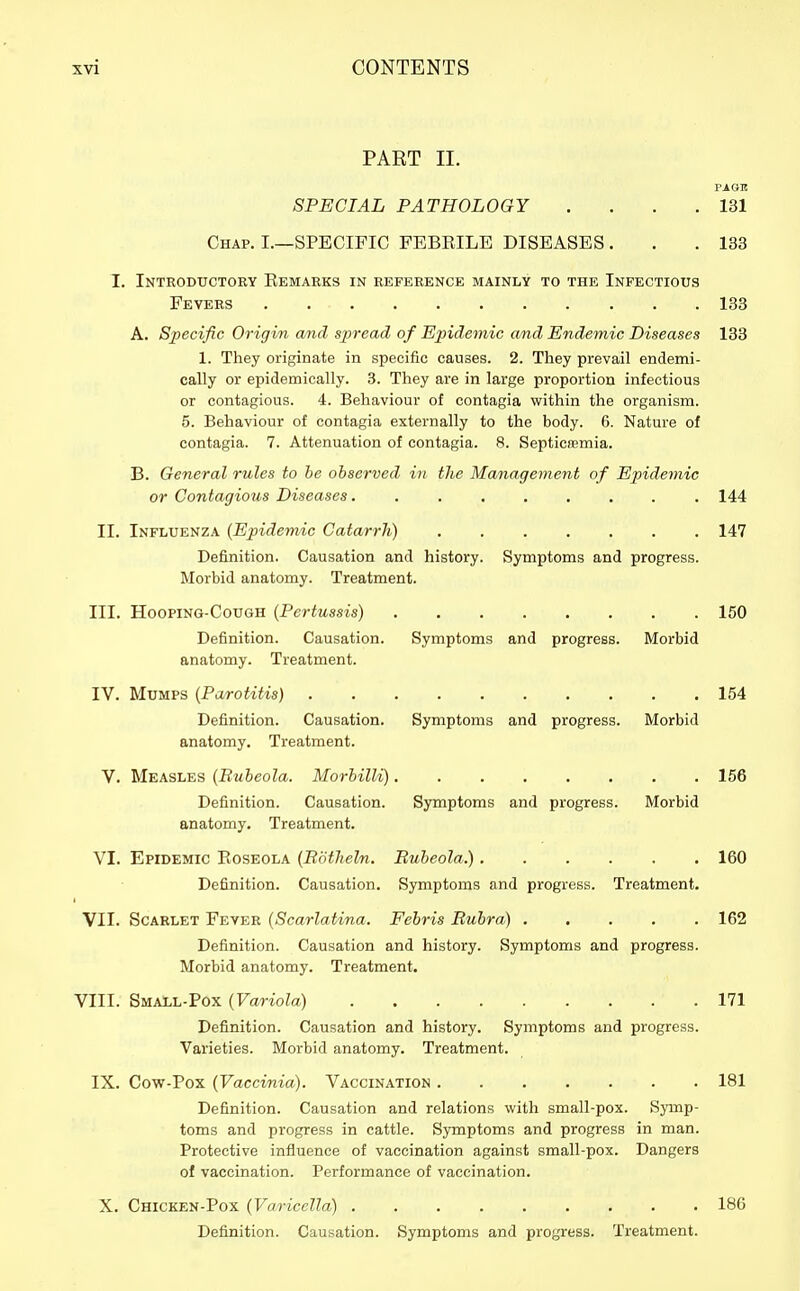 PART II. PAGE SPECIAL PATHOLOGY . . . .131 Chap. I.—SPECIFIC FEBEILE DISEASES . . .133 I. Introductory Eemarks in reference mainly to the Infectious Fevers 133 A. Specific Origin and spread of Epidemic cmd Endemic Diseases 133 1. They originate in specific causes. 2. They prevail endemi- cally or epidemically. 3. They are in large proportion infectious or contagious. 4. Behaviour of contagia within the organism. 5. Behaviour of contagia externally to the body. 6. Nature of contagia. 7. Attenuation of contagia. 8. Septicaemia. B. General rules to he observed in the Management of Epidemic or Contagious Diseases 144 II. Influenza {Epidemic Catarrh) 147 Definition. Causation and history. Symptoms and progress. Morbid anatomy. Treatment. III. HoopiNG-CouGH {Pertussis) 150 Definition. Causation. Symptoms and progress. Morbid anatomy. Treatment. IV. Mumps {Parotitis) 154 Definition. Causation. Symptoms and progress. Morbid anatomy. Treatment. V. Measles {Bubeola. Morhilli) 156 Definition. Causation. Symptoms and progress. Morbid anatomy. Treatment. VI. Epidemic Roseola {Bdtheln. Rubeola.) 160 Definition. Causation. Symptoms and progress. Treatment. VII. Scarlet Fever {Scarlatina. Febris Rubra) 162 Definition. Causation and history. Symptoms and progress. Morbid anatomy. Treatment. VIII. Small-Pox {Variola) 171 Definition. Causation and history. Symptoms and progress. Varieties. Morbid anatomy. Treatment. IX. Cow-Pox {Vaccinia). Vaccination 181 Definition. Causation and relations with small-pox. Symp- toms and progress in cattle. Symptoms and progress in man. Protective influence of vaccination against small-pox. Dangers of vaccination. Performance of vaccination. X. Chicken-Pox {Varicella) 186 Definition. Causation. Symptoms and progress. Treatment.