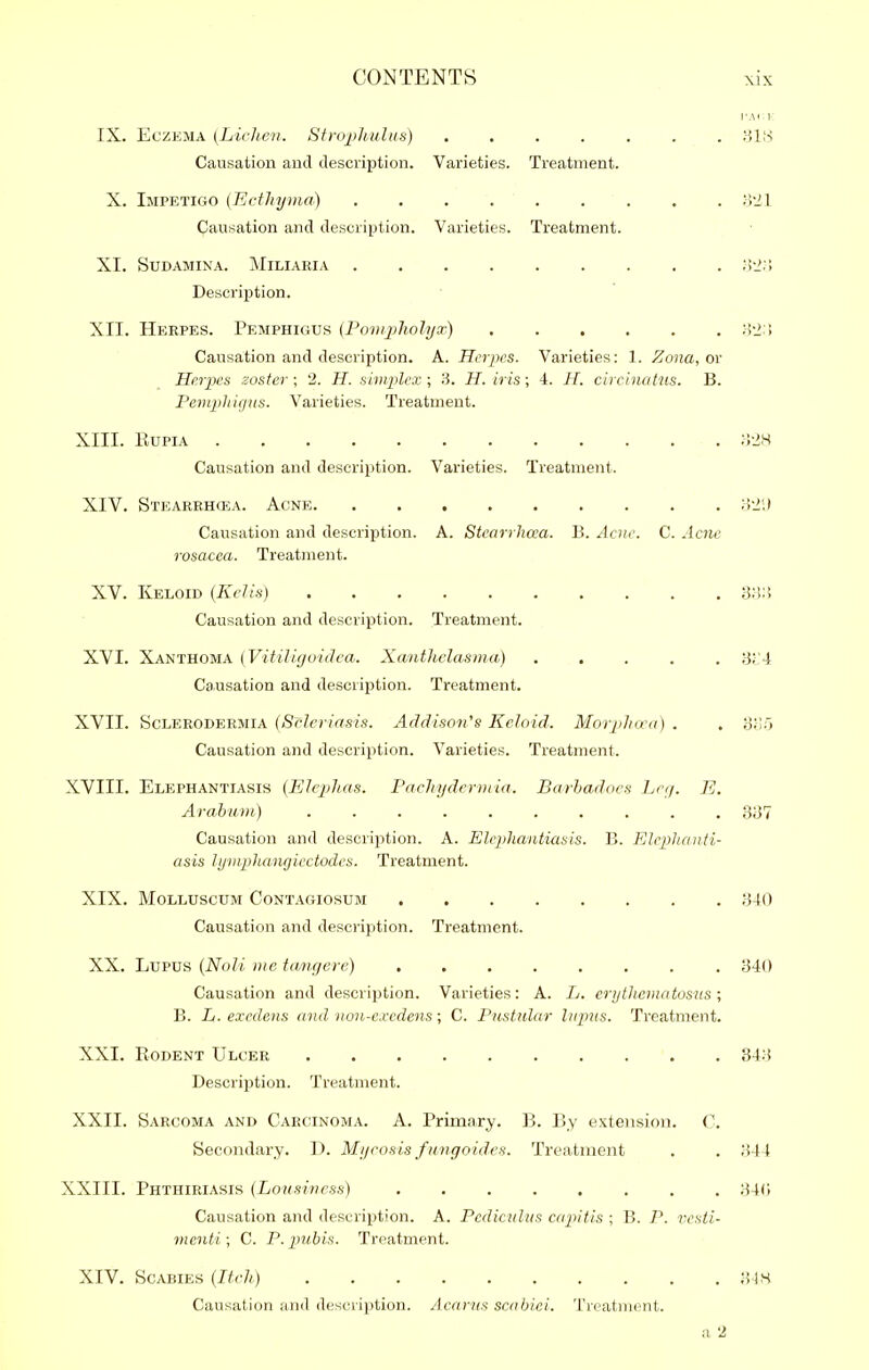 IX. Eczema [Liclien. Strophulus) Causation and description. Varieties. Treatment. X. Impetigo {Ecthyma) . . yil Causation and description. Varieties. Treatment. XI. SuDAMiNA. Miliaria ;!-2;> Description. XII. Herpes. Pemphigus {Pomjiholya^ Causation and description. A. Herpes. Varieties: 1. Zona, or Herpes zoster ; 2. H. simxilcx ; '6. H. iris; 4. H. circinatns. B. Penuphigns. Varieties. Treatment. XIII. RUPIA >V1H Causation and description. Varieties. Treatment. XIV. Stearrhcea. Acne Causation and description. A. Stearrhcea. B. Acne. C. Acne rosacea. Treatment. XV. Keloid (KcJis) S:!:! Causation and description. Treatment. XVI. Xanthoma (Vitiliguidca. Xanthelasma) ..... 'dVA Causation and description. Treatment. XVII. ScLERODERMiA {Srlcviasis. Addison's Keloid. Morplicra) . . 3;;5 Causation and description. Varieties. Treatment. XVIII. Elephantiasis (Eleph.as. Pachydermia. Barhadocs Lrr/. E. Arabwm) .......... ,337 Causation and description. A. Elepliantiasis. B. Eleplionti- asis lympluMigiectodcs. Treatment. XIX. MoLLUscuM Contagiosum 340 Causation and description. Treatment. XX. Lupus {N(jU me taoujere) 340 Causation and description. Varieties: A. L. erythematosus; B. Li. excdens and non-e.ccdens; C. Pustular lupns. Treatment. XXI. Rodent Ulcer 843 Description. Treatment. XXII. Sarcoma and Carcinoma. A. Primary. B. By extension. C. Secondary. D. Mycosis fungoidcs. Treatment . . 344 XXIII. Phthiriasis (Lousiness) 34(; Causation and description. A. Pediculus capitis ; B. P. vcsti- menti ; C. P. pjibis. Treatment. XIV. Scabies {Itch) 3IS Causation and description. Acnrtts scabici. Treatment. a 2
