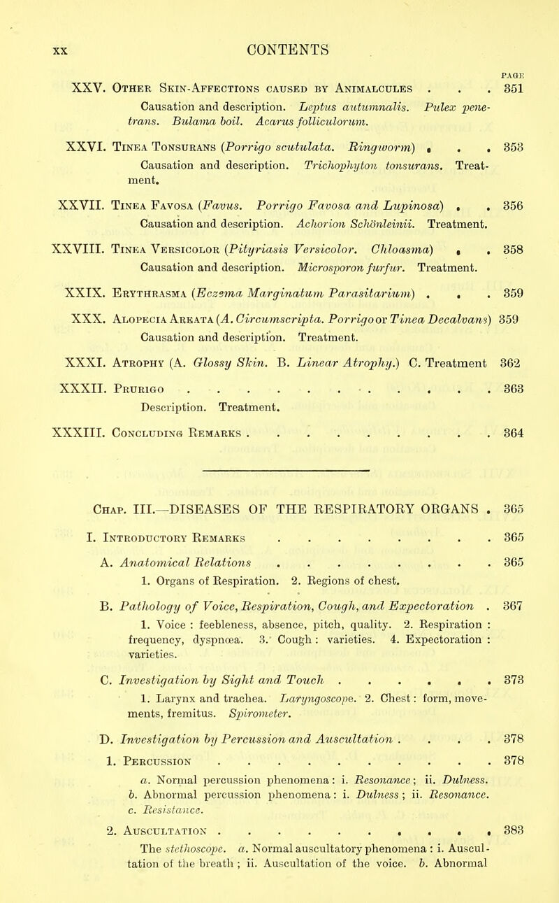 PAGE XXV. Other Skin-Affections caused by Animalcules . . . 351 Causation and description. Leptus autiwmalis. Pulex pene- trans. Bulama boil. Acarus folliculorinn. XXVI. Tinea Tonsurans {Porrigo scutulata. Ringworm) • . . 353 Causation and description. Trichophyton tonsurans. Treat- ment, XXVII. Tinea Favosa {Favus. Porrigo Favosa and Lupmosa) , , 356 Causation and description. Achorion Schonleinii. Treatment. XXVIII. Tinea Versicolor {Pityriasis Versicolor. Chloasma) , . 358 Causation and description. Microsporon furfur. Treatment. XXIX. Erythrasma [Eczema Marginatum Parasitarium) . , . 359 XXX. Alopecia Areata (4. Circii^n-scripte. Porrigoor Tinea Decalvam) 359 Causation and descrij)tion. Treatment. XXXI. Atrophy (A. Glossy Skin. B. Linear Atrophy.) C. Treatment 362 XXXII. Prurigo ■ 363 Description. Treatment. XXXIII. Concludins Remarks 364 Chap. III.—DISEASES OF THE RESPIRATORY ORGANS . 365 I. Introductory Remarks 365 A. Anatomical Relations ........ 365 1. Organs of Respiration. 2. Regions of chest. B. Pathology of Voice, Respiration, Cough, and Expectoration . 367 1. Voice : feebleness, absence, pitch, quality. 2. Respiration : frequency, dyspnoea. 3. Cough : varieties. 4. Expectoration : varieties. C. Investigation hy Sight a/nd Touch ...... 373 1. Larynx and trachea. Laryngoscope. 2. Chest: form, move- ments, fremitus. Spirometer. D. Investigation hy Percussion and Auscultation .... 378 1. Percussion 378 a. Normal percussion phenomena: i. Resonance; ii. Dulness. b. Abnormal percussion phenomena: i. Dulness; ii. Resonance. c. Resistance. 2. Auscultation . . • 383 The stethoscope, a. Normal auscultatory phenomena : i. Auscul - tation of the breath ; ii. Auscultation of the voice, b. Abnormal