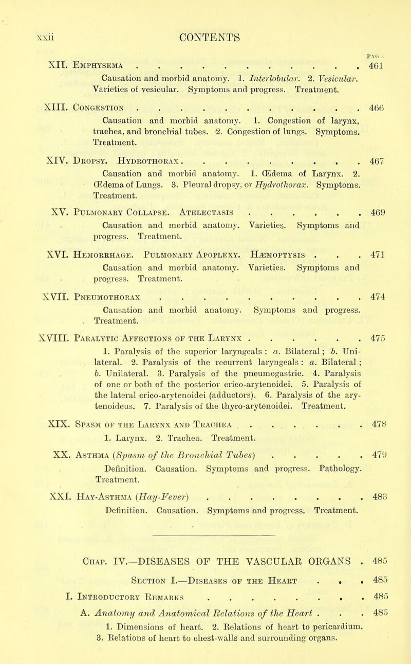 PAG !•: XII. Emphysema 401 Causation and morbid anatomy. 1. Interlobular. 2. Vesicular. Varieties of vesicular. Symptoms and iDrogress. Treatment. XIII. Congestion 466 Causation and morbid anatomy. 1. Congestion of larynx, trachea, and bronchial tubes. 2. Congestion of lungs. Symptoms. Treatment. XIV. Dropsy. Hydrothorax . . . 467 Causation and morbid anatomy. 1. (Edema of Larynx. 2. OEdema of Lungs. 3. Pleural dropsy, or J3?/rfro/7io7-a.T. Symptoms. Treatment. XV. Pulmonary Collapse. Atelectasis 469 Causation and morbid anatomy. Varieties. Symptoms and progress. Treatment. XVI. Hemorrhage. Pulmonary Apoplexy. HiEMOPTYSis . • . 471 Causation and morbid anatomy. Varieties. Symptoms and progress. Treatment. XVII. Pneumothorax 474 Causation and morbid anatomy. Symptoms and progress. Treatment. XVIII. Paralytic Affections of the Larynx 475 1. Paralysis of the superior laryngeals : a. Bilateral; b. Uni- lateral. 2. Paralysis of the recurrent laryngeals : a. Bilateral ; b. Unilateral. 3. Paralysis of the pneumogastric. 4. Paralysis of one or both of the posterior crico-arytenoidei. 5. Paralysis of the lateral crico-arytenoidei (adductors). 6. Paralysis of the ary- tenoideus. 7. Paralysis of the thyro-arytenoidei. Treatment. XIX. Spasm of the Larynx and Trachea , 478 1. Larynx. 2. Trachea. Treatment. XX. Asthma [Sjyasm of the Bronchial Tubes) 47S) Definition. Causation. Symptoms and progress. Pathology. Treatment. XXI. Hay-Asthma (Hay-Fever) 48o Definition. Causation. Symptoms and progress. Treatment. Chap. IV.—DISEASES OF THE VASCULAE OEGANS . 485 Section I.—Diseases of the Heart . . • 485 I. Introductory Eemarks 485 A. Anatomy and Anatomical Relations of the Heart . . . 485 1. Dimensions of heart. 2. Relations of heart to pericardium. 3. Eelations of heart to chest-walls and surrounding organs.