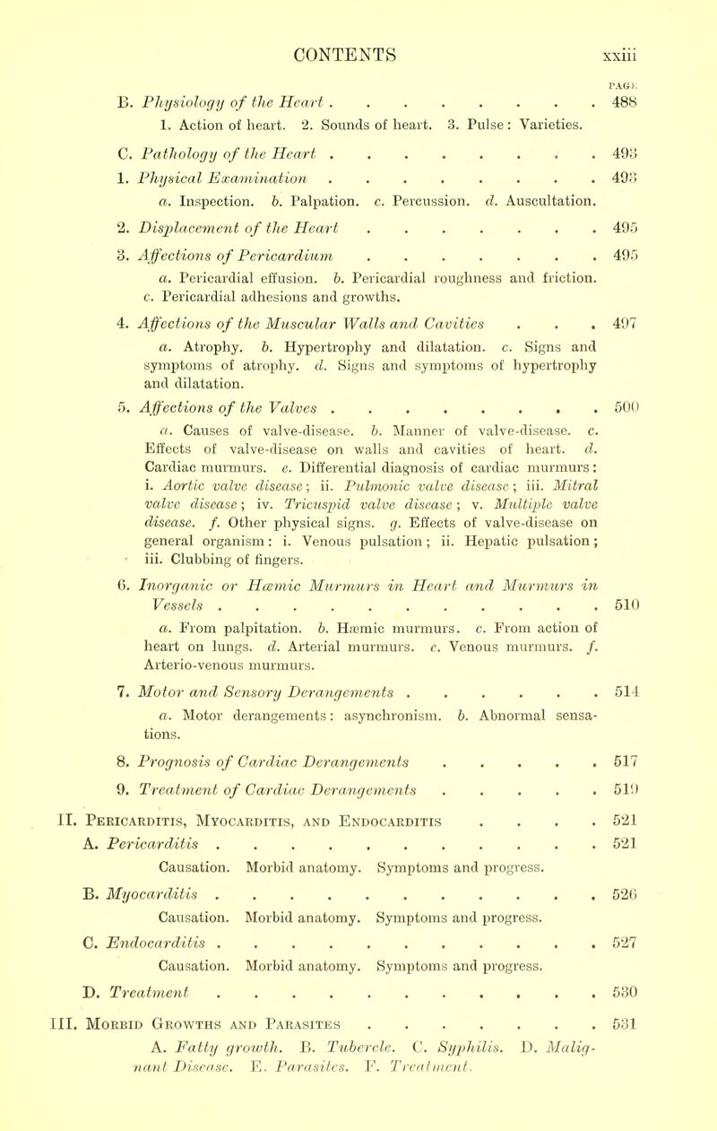 VAGI: B. Pliijsiology of the Heart ........ 488 1. Action of heart. 2. Sounds of heart. 3. Pulse : Varieties. C. Patlwlogij of the Heart .498 1. Physical Examination. ........ 49> a. Inspection, b. Palpation, c. Percussion, d. Auscultation. 2. Displacement of the Heart 49.'3 3. Affections of Pericardium 495 a. Pericardial effusion, h. Pericardial roughness and friction, c. Pericardial adhesions and growths. 4. Affections of the Muscular Walls and Cavities . . . 497 a. Atrophy, h. Hypertrophy and dilatation, c. Signs and symptoms of atrophy, d. Signs and symptoms of hypertrophy and dilatation. 5. Affections of the Valves 501) a. Causes of valve-disease. &. Manner of valve-disease, c. Effects of valve-disease on walls and cavities of heart, d. Cardiac murmurs, e. Differential diagnosis of cardiac murmurs: i. Aortic valve disease; ii. Pulmonic valve disease; iii. Mitral valve disease; iv. Tricuspid valve disease; v. Multiple valve disease, f. Other physical signs, g. Effects of valve-disease on general organism: i. Venous pulsation; ii. Hepatic pulsation; • iii. Clubbing of fingers. 6. Inorganic or Hcemic Murmurs in Heart and Murmurs in Vessels ........... 510 a. From palpitation, b. Haamic murmurs, c. From action of heart on lungs, d. Arterial murmurs, c. Venous murmurs. /. Arterio-venous murmurs. 7. Motor and Sensory Derangements ...... 514 a. Motor derangements: asynchronism. b. Abnormal sensa- tions. 8. Prognosis of Cardiac Derangements ..... 517 9. Treatment of Ca/rdiac Derangements ..... 510 II. Pericarditis, Myocarditis, and Endocarditis .... 521 A. Pericarditis 521 Causation. Morbid anatomy. Symptoms and progress. B. Myocarditis 526 Causation. Morbid anatomy. Symptoms and progress. C. Endocarditis 527 Causation. Morbid anatomy. Symptoms and progress. D. Treatment 530 III. Morbid Growths and Parasites 531 A. Fatty growth. B. Tubercle. C. Syphilis. D. Malig- nant Disease. E. Parasites. F. Treatment.