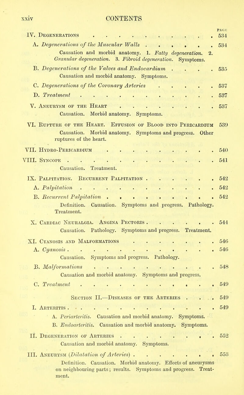 PAGR IV. Degenerations 534 A. Degenerations of the Muscular Walls 534 Causation and morbid anatomy. 1. Fatty degeneration. 2. Gra7i2ilar degeneration. 3. Fibroid degeneration. Symptoms. B. Degenerations of the Valves and Endocardium .... 535 Causation and morbid anatomy. Symptoms. C. Degenerations of the Coronary Arteries 537 D. Treatment 537 V. Aneurysm of the Heart , . 537 Causation. Morbid anatomy. Symptoms. VI. KUPTURE OF THE HeART. EfFUSION OF BlOOD INTO PERICARDIUM 539 Causation. Morbid anatomy. Symptoms and progress. Other ruptures of the heart. VII. Hydro-Pericaedium 540 VIII. Syncope .541 Causation. Treatment. IX. Palpitation. Eecurrent Palpitation 542 A. Palpitation ........... 542 B. Recurrent Pal;pitation 542 Definition. Causation. Symptoms and progress. Pathology. Treatment. X. Cardiac Neuralgia. Angina Pectoris 544 Causation. Pathology. Symptoms and progress. Treatment. XL Cyanosis and Malformations 540 A. Cyanosis ............ 546 Causation. Symptoms and progress. Pathology. B. Malformations .......... 548 Causation and morbid anatomy. Symptoms and progress. C. Treatment 549 Section II.—Diseases of the Arteries . ... 549 I. Arteritis . 549 A. Periarteritis. Causation and morbid anatomy. Symptoms. B. Endoarteritis. Causation and morbid anatomy. Symptoms. II. Degeneration of Arteries 552 Causation and morbid anatomy. Symptoms. III. Aneurysm {Dilatation of Arteries) , . 553 Definition. Causation. Morbid anatomy. Effects of aneurysms on neighbouring parts; results. Symptoms and progress. Treat- ment.