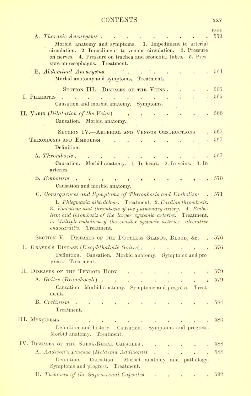 A. Thoracic Aneurysms ......... 559 Morbid anatomy and symptoms. 1. Impediment to arterial circulation. 2. Impediment to venous circulation. 3. Pressure on nerves. 4. Pressure on trachea and bronchial tubes. 5. Pres- sure on ffisoiohagus. Treatment. B. Abdominal Aneuryslus . . . ' . . . . . 564 Morbid anatomy and symptoms. Treatment. Section III.—Diseases of the Veins .... 565 I. Phlebitis 565 Causation and morbid anatomy. Symptoms. II. Varix {Dilatation of the Veins) 566 Causation. Morbid anatomy. Section IV.—Artekial and Venous Obstructions . 567 Thrombosis and Embolism 567 Definition. A. Thrombosis 567 Causation. Morbid anatomy. 1. In heart. 2. In veins. 3. In arteries. B. Embolism, ........... 570 Causation and morbid anatomy. C. Consequences and Symptoms of Thrombosis and Embolism . 571 1. Phlegmasia alba dolens. Treatment. 2. Car-diac thrombosis. 3. Embolism and thrombosis of the pidmonary artery. 4. Embo- lism and thrombosis of the larger systemic arteries. Treatment. 5. Multiple embolism of the smaller systemic arteries—ulcerative endocarditis. Treatment. Section V.—Diseases of the Ductless Glands, Blood, &c. . 576 T. Graves's Disease {Exophthalmic Goitre) 576 Definition. Causation. Morbid anatomy. Symptoms and pro- gress. Treatment. II. Diseases of the Thyroid Body 579 A. Goitre {Bronchocele) ......... 579 Causation. Morbid anatomy. Symptoms and progress. Treat- ment. B. Cretinism 584 Treatment. III. ^Myxcedema 586 Definition and history. Causation. Symptoms and progress. Morbid anatomy. Treatment. IV. Diseases of the Supra-Renal Capsules 588 A. Addison's Disease {Melasma Addisonii) ..... 588 Definition. Causation. Morbid anatomy and pathology. Symptoms and progress. Treatment. B. Tumours of the Supra-renal Capsules 592