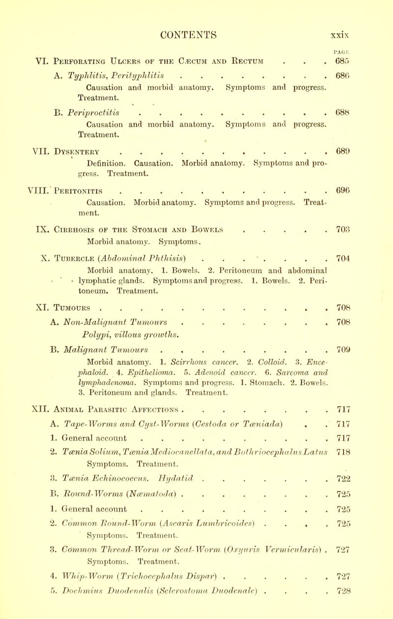 PAGi: VI. Perforating Ulcers of the C^cum and Rectum . . , 68) A. TypJditis, PcrityjMitis 68(1 Causation and morbid anatomy. Symptoms and progress. Treatment. B. Periproctitis .......... 688 Causation and morbid anatomy. Symptoms and progress. Treatment. VII. Dysentery 689 Definition. Causation. Morbid anatomy. Symptoms and pro- gress. Treatment. VIII. Peritonitis 696 Causation. Morbid anatomy. Symptoms and progress. Treat- ment. IX. Cirrhosis of the Stomach and Bowels 703 Morbid anatomy. Symptoms. X. Tubercle {Ahdominal Ph.tliisis) . . . . . . . 704 Morbid anatomy. 1. Bowels. 2. Peritoneum and abdominal • ' • lymphatic glands. Symptoms and progress. 1. Bowels. 2. Peri- toneum. Treatment. XI. Tumours 708 A. Non-Malignant Tumours ........ 708 Polypi, villous gr-oivths. B. Malignant Tumours ......... 709 Morbid anatomy. 1. Scirrhous cancer. 2. Colloid. 3. Ence- phaloid. 4. Epithelioma. 5. Adenoid cancer. 6. Sarcoma and. lymplmdenoma. Symptoms and progress. 1. Stomach. 2. Bowels. 3. Peritoneum and glands. Treatment. XII. Animal Parasitic Affections 717 A. Tape-Worms and. Cyst-Worms {Cestoda. or Tce.niada) , . 717 1. General account 717 2. TceniaSolium, TcBniaMcdiocanellata, andBothriocepha.lusLatus 718 Symptoms. Treatment. 3. Tcenia Echinococcus. Hydatid. ....... 722 B. Bound-Worrns (Ncematoda) 725 1. General account 725 2. Common Pound-Worm [Ascaris Lumhricoides) .... 725 Symptoms. Treatment. 3. Commoyi Thread-Worm, or Scat-Worm. (Ori/uris Vermicularis) . 727 S3TTiptoms. Treatment. 4. WJiip-Worm {TricJiocejjhalns Dispar) ...... 727 5. DorJimius Duodcnalis {Sclcrostoma Duodcnale) .... 728