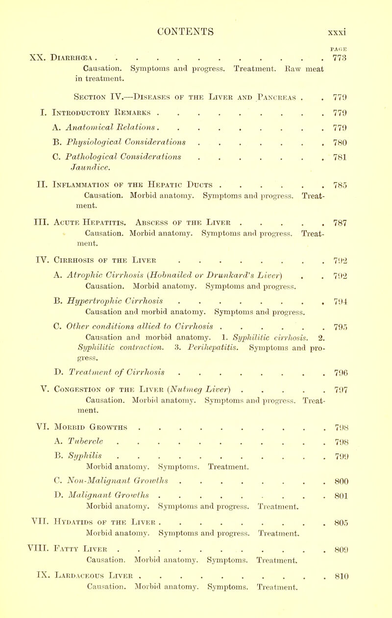 PAfiE XX. Diarrhoea 773 Causation. Symptoms and progress. Treatment. Raw meat in treatment. Section IV.—-Diseases of the Liver and Pancreas , . 779 I. Introductory Eemarks 779 A. Anatomical Relations. . . . , . . . .779 B. Physiological Considerations 780 C. Pathological Considerations 781 Ja.undice. II. Inflammation of the Hepatic Ducts 785 Causation. Morbid anatomy. Symptoms and progress. Treat- ment. III. Acute Hepatitis. Abscess of the Liver 787 «. Causation. Morbid anatomy. Symptoms and progress. Treat- ment. IV. Cirrhosis of the Liver 7'.)'i A. Atrophic Cirrhosis {Hohnailed or Drunkard's Liver) . . 792 Causation. Morbid anatomy. Symptoms and progress. B. Hypertrophic Cirrhosis ........ 794 Causation and morbid anatomy. Symptoms and progress. C. Other conditions allied, to Cirrhosis ...... 795 Causation and morbid anatomy. 1. Syphilitic cirrhosis. 2. Syphilitic contraction. .3. Perihepatitis. Symptoms and pro- gress. D. Treatment of Cirrhosis . 796 V. Congestion of the Liver (Nutmeg Liver) 797 Causation. Morbid anatomy. Symptoms and progress. Treat- ment. VI. Morbid Growths 798 A. Tubercle 1\)H B. Syphilis 799 Morbid anatomy. Symptoms. Treatment. C. Non-Malignant Growths 800 D. Malignant Growths ......... 801 Morbid anatomy. Symptoms and progress. Treatment. VII. Hydatids of the Liver 805 Morbid anatomy. Symptoms and progress. Treatment. VIII. Fatty Liver 809 Causation. Morbid anatomy. Symptoms. Treatment. IX. Lardaceous Liver 810 Causation. Morbid anatomy. Symptoms. Treatment.
